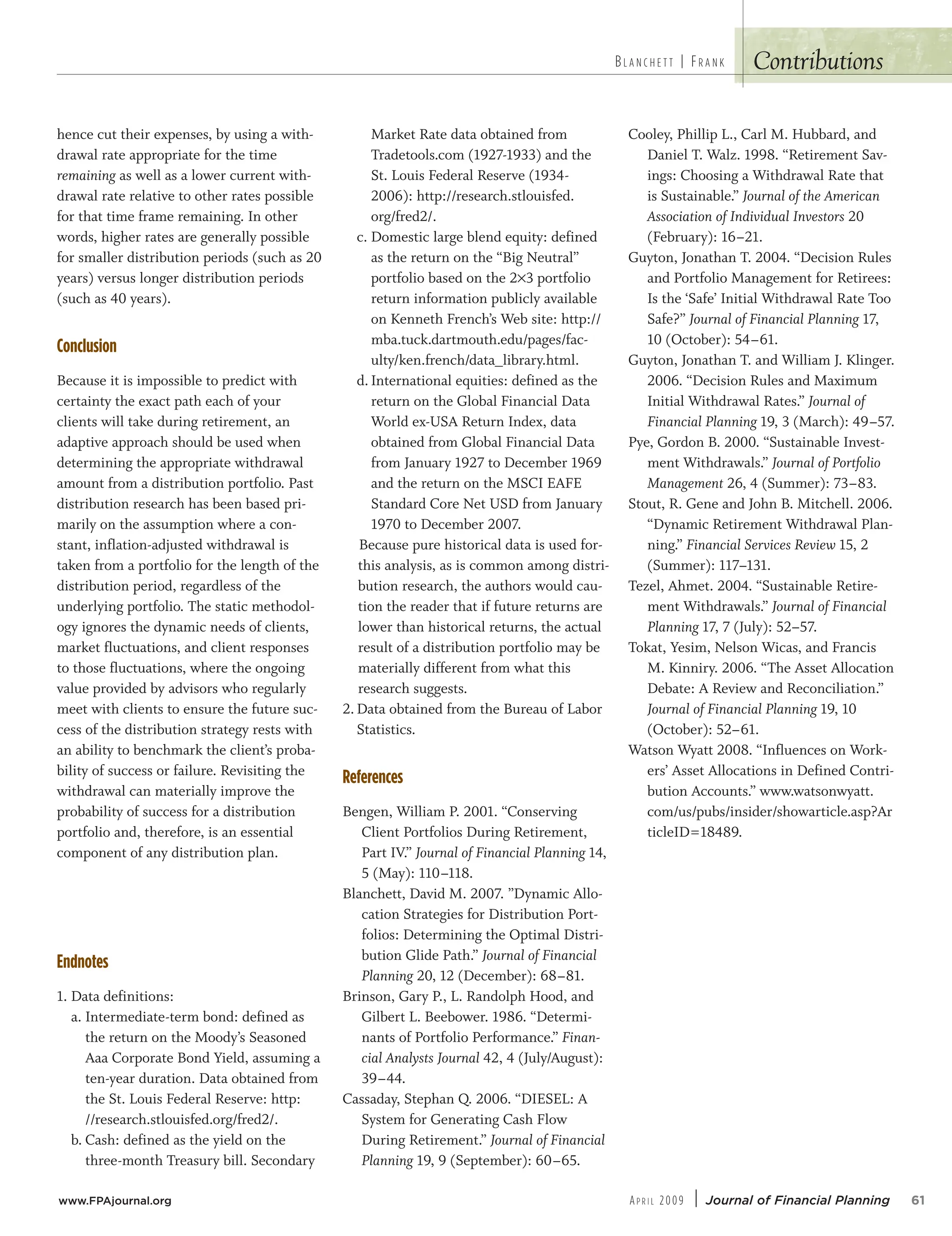 Contributions
hence cut their expenses, by using a with-
drawal rate appropriate for the time
remaining as well as a lower current with-
drawal rate relative to other rates possible
for that time frame remaining. In other
words, higher rates are generally possible
for smaller distribution periods (such as 20
years) versus longer distribution periods
(such as 40 years).
Conclusion
Because it is impossible to predict with
certainty the exact path each of your
clients will take during retirement, an
adaptive approach should be used when
determining the appropriate withdrawal
amount from a distribution portfolio. Past
distribution research has been based pri-
marily on the assumption where a con-
stant, inflation-adjusted withdrawal is
taken from a portfolio for the length of the
distribution period, regardless of the
underlying portfolio. The static methodol-
ogy ignores the dynamic needs of clients,
market fluctuations, and client responses
to those fluctuations, where the ongoing
value provided by advisors who regularly
meet with clients to ensure the future suc-
cess of the distribution strategy rests with
an ability to benchmark the client’s proba-
bility of success or failure. Revisiting the
withdrawal can materially improve the
probability of success for a distribution
portfolio and, therefore, is an essential
component of any distribution plan.
Endnotes
1. Data definitions:
a. Intermediate-term bond: defined as
the return on the Moody’s Seasoned
Aaa Corporate Bond Yield, assuming a
ten-year duration. Data obtained from
the St. Louis Federal Reserve: http:
//research.stlouisfed.org/fred2/.
b. Cash: defined as the yield on the
three-month Treasury bill. Secondary
Market Rate data obtained from
Tradetools.com (1927-1933) and the
St. Louis Federal Reserve (1934-
2006): http://research.stlouisfed.
org/fred2/.
c. Domestic large blend equity: defined
as the return on the “Big Neutral”
portfolio based on the 2×3 portfolio
return information publicly available
on Kenneth French’s Web site: http://
mba.tuck.dartmouth.edu/pages/fac-
ulty/ken.french/data_library.html.
d. International equities: defined as the
return on the Global Financial Data
World ex-USA Return Index, data
obtained from Global Financial Data
from January 1927 to December 1969
and the return on the MSCI EAFE
Standard Core Net USD from January
1970 to December 2007.
Because pure historical data is used for-
this analysis, as is common among distri-
bution research, the authors would cau-
tion the reader that if future returns are
lower than historical returns, the actual
result of a distribution portfolio may be
materially different from what this
research suggests.
2. Data obtained from the Bureau of Labor
Statistics.
References
Bengen, William P. 2001. “Conserving
Client Portfolios During Retirement,
Part IV.” Journal of Financial Planning 14,
5 (May): 110–118.
Blanchett, David M. 2007. ”Dynamic Allo-
cation Strategies for Distribution Port-
folios: Determining the Optimal Distri-
bution Glide Path.” Journal of Financial
Planning 20, 12 (December): 68–81.
Brinson, Gary P., L. Randolph Hood, and
Gilbert L. Beebower. 1986. “Determi-
nants of Portfolio Performance.” Finan-
cial Analysts Journal 42, 4 (July/August):
39–44.
Cassaday, Stephan Q. 2006. “DIESEL: A
System for Generating Cash Flow
During Retirement.” Journal of Financial
Planning 19, 9 (September): 60–65.
Cooley, Phillip L., Carl M. Hubbard, and
Daniel T. Walz. 1998. “Retirement Sav-
ings: Choosing a Withdrawal Rate that
is Sustainable.” Journal of the American
Association of Individual Investors 20
(February): 16–21.
Guyton, Jonathan T. 2004. “Decision Rules
and Portfolio Management for Retirees:
Is the ‘Safe’ Initial Withdrawal Rate Too
Safe?” Journal of Financial Planning 17,
10 (October): 54–61.
Guyton, Jonathan T. and William J. Klinger.
2006. “Decision Rules and Maximum
Initial Withdrawal Rates.” Journal of
Financial Planning 19, 3 (March): 49–57.
Pye, Gordon B. 2000. “Sustainable Invest-
ment Withdrawals.” Journal of Portfolio
Management 26, 4 (Summer): 73–83.
Stout, R. Gene and John B. Mitchell. 2006.
“Dynamic Retirement Withdrawal Plan-
ning.” Financial Services Review 15, 2
(Summer): 117–131.
Tezel, Ahmet. 2004. “Sustainable Retire-
ment Withdrawals.” Journal of Financial
Planning 17, 7 (July): 52–57.
Tokat, Yesim, Nelson Wicas, and Francis
M. Kinniry. 2006. “The Asset Allocation
Debate: A Review and Reconciliation.”
Journal of Financial Planning 19, 10
(October): 52–61.
Watson Wyatt 2008. “Influences on Work-
ers’ Asset Allocations in Defined Contri-
bution Accounts.” www.watsonwyatt.
com/us/pubs/insider/showarticle.asp?Ar
ticleID=18489.
B L A N C H E T T | FR A N K
www.FPAjournal.org AP R I L 2009 | Journal of Financial Planning 61
 