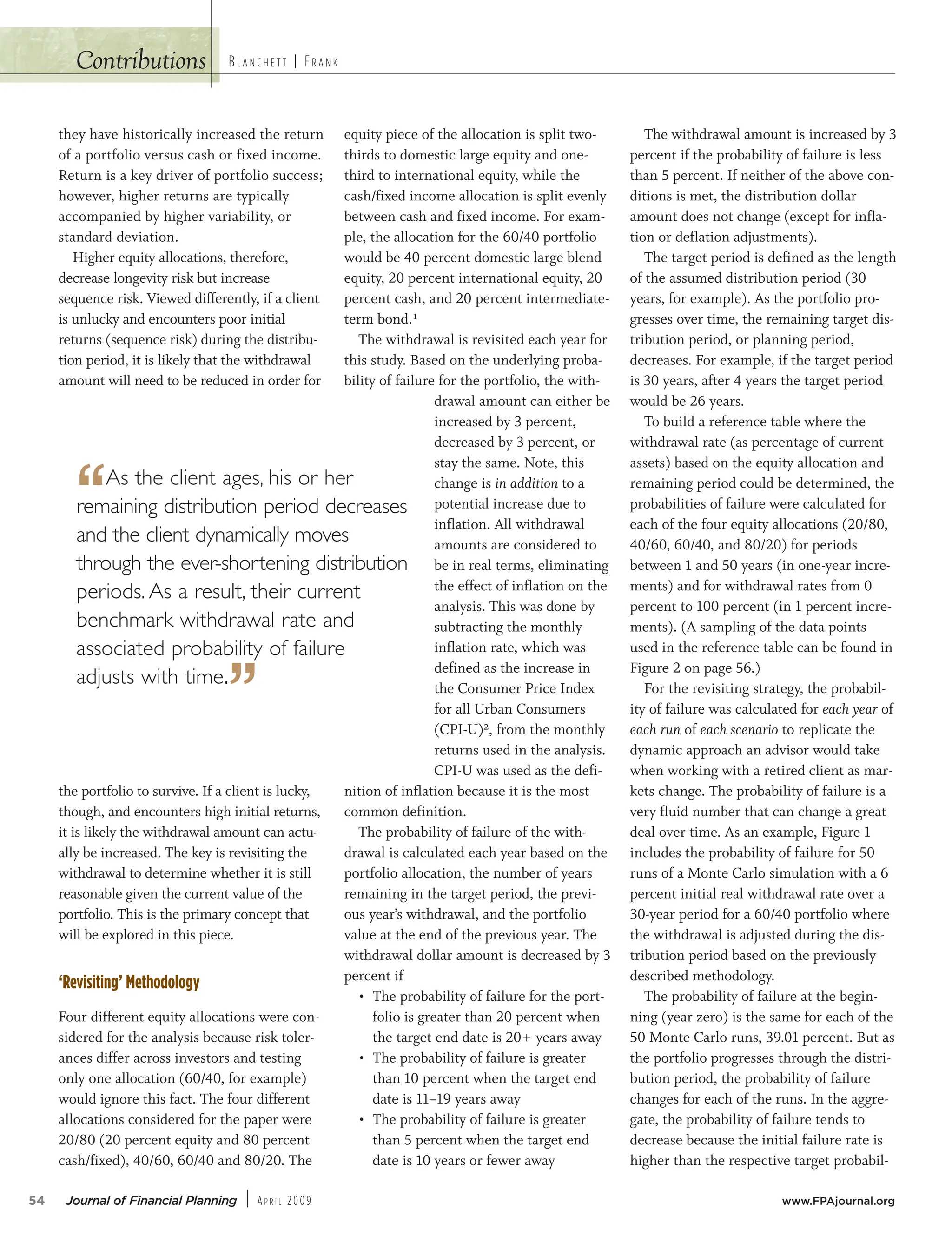 54 Journal of Financial Planning | AP R I L 2009 www.FPAjournal.org
BL A N C H E T T | FR A N K
they have historically increased the return
of a portfolio versus cash or fixed income.
Return is a key driver of portfolio success;
however, higher returns are typically
accompanied by higher variability, or
standard deviation.
Higher equity allocations, therefore,
decrease longevity risk but increase
sequence risk. Viewed differently, if a client
is unlucky and encounters poor initial
returns (sequence risk) during the distribu-
tion period, it is likely that the withdrawal
amount will need to be reduced in order for
the portfolio to survive. If a client is lucky,
though, and encounters high initial returns,
it is likely the withdrawal amount can actu-
ally be increased. The key is revisiting the
withdrawal to determine whether it is still
reasonable given the current value of the
portfolio. This is the primary concept that
will be explored in this piece.
‘Revisiting’ Methodology
Four different equity allocations were con-
sidered for the analysis because risk toler-
ances differ across investors and testing
only one allocation (60/40, for example)
would ignore this fact. The four different
allocations considered for the paper were
20/80 (20 percent equity and 80 percent
cash/fixed), 40/60, 60/40 and 80/20. The
equity piece of the allocation is split two-
thirds to domestic large equity and one-
third to international equity, while the
cash/fixed income allocation is split evenly
between cash and fixed income. For exam-
ple, the allocation for the 60/40 portfolio
would be 40 percent domestic large blend
equity, 20 percent international equity, 20
percent cash, and 20 percent intermediate-
term bond.¹
The withdrawal is revisited each year for
this study. Based on the underlying proba-
bility of failure for the portfolio, the with-
drawal amount can either be
increased by 3 percent,
decreased by 3 percent, or
stay the same. Note, this
change is in addition to a
potential increase due to
inflation. All withdrawal
amounts are considered to
be in real terms, eliminating
the effect of inflation on the
analysis. This was done by
subtracting the monthly
inflation rate, which was
defined as the increase in
the Consumer Price Index
for all Urban Consumers
(CPI-U)², from the monthly
returns used in the analysis.
CPI-U was used as the defi-
nition of inflation because it is the most
common definition.
The probability of failure of the with-
drawal is calculated each year based on the
portfolio allocation, the number of years
remaining in the target period, the previ-
ous year’s withdrawal, and the portfolio
value at the end of the previous year. The
withdrawal dollar amount is decreased by 3
percent if
• The probability of failure for the port-
folio is greater than 20 percent when
the target end date is 20+ years away
• The probability of failure is greater
than 10 percent when the target end
date is 11–19 years away
• The probability of failure is greater
than 5 percent when the target end
date is 10 years or fewer away
The withdrawal amount is increased by 3
percent if the probability of failure is less
than 5 percent. If neither of the above con-
ditions is met, the distribution dollar
amount does not change (except for infla-
tion or deflation adjustments).
The target period is defined as the length
of the assumed distribution period (30
years, for example). As the portfolio pro-
gresses over time, the remaining target dis-
tribution period, or planning period,
decreases. For example, if the target period
is 30 years, after 4 years the target period
would be 26 years.
To build a reference table where the
withdrawal rate (as percentage of current
assets) based on the equity allocation and
remaining period could be determined, the
probabilities of failure were calculated for
each of the four equity allocations (20/80,
40/60, 60/40, and 80/20) for periods
between 1 and 50 years (in one-year incre-
ments) and for withdrawal rates from 0
percent to 100 percent (in 1 percent incre-
ments). (A sampling of the data points
used in the reference table can be found in
Figure 2 on page 56.)
For the revisiting strategy, the probabil-
ity of failure was calculated for each year of
each run of each scenario to replicate the
dynamic approach an advisor would take
when working with a retired client as mar-
kets change. The probability of failure is a
very fluid number that can change a great
deal over time. As an example, Figure 1
includes the probability of failure for 50
runs of a Monte Carlo simulation with a 6
percent initial real withdrawal rate over a
30-year period for a 60/40 portfolio where
the withdrawal is adjusted during the dis-
tribution period based on the previously
described methodology.
The probability of failure at the begin-
ning (year zero) is the same for each of the
50 Monte Carlo runs, 39.01 percent. But as
the portfolio progresses through the distri-
bution period, the probability of failure
changes for each of the runs. In the aggre-
gate, the probability of failure tends to
decrease because the initial failure rate is
higher than the respective target probabil-
Contributions
“As the client ages, his or her
remaining distribution period decreases
and the client dynamically moves
through the ever-shortening distribution
periods. As a result, their current
benchmark withdrawal rate and
associated probability of failure
adjusts with time.
”
 