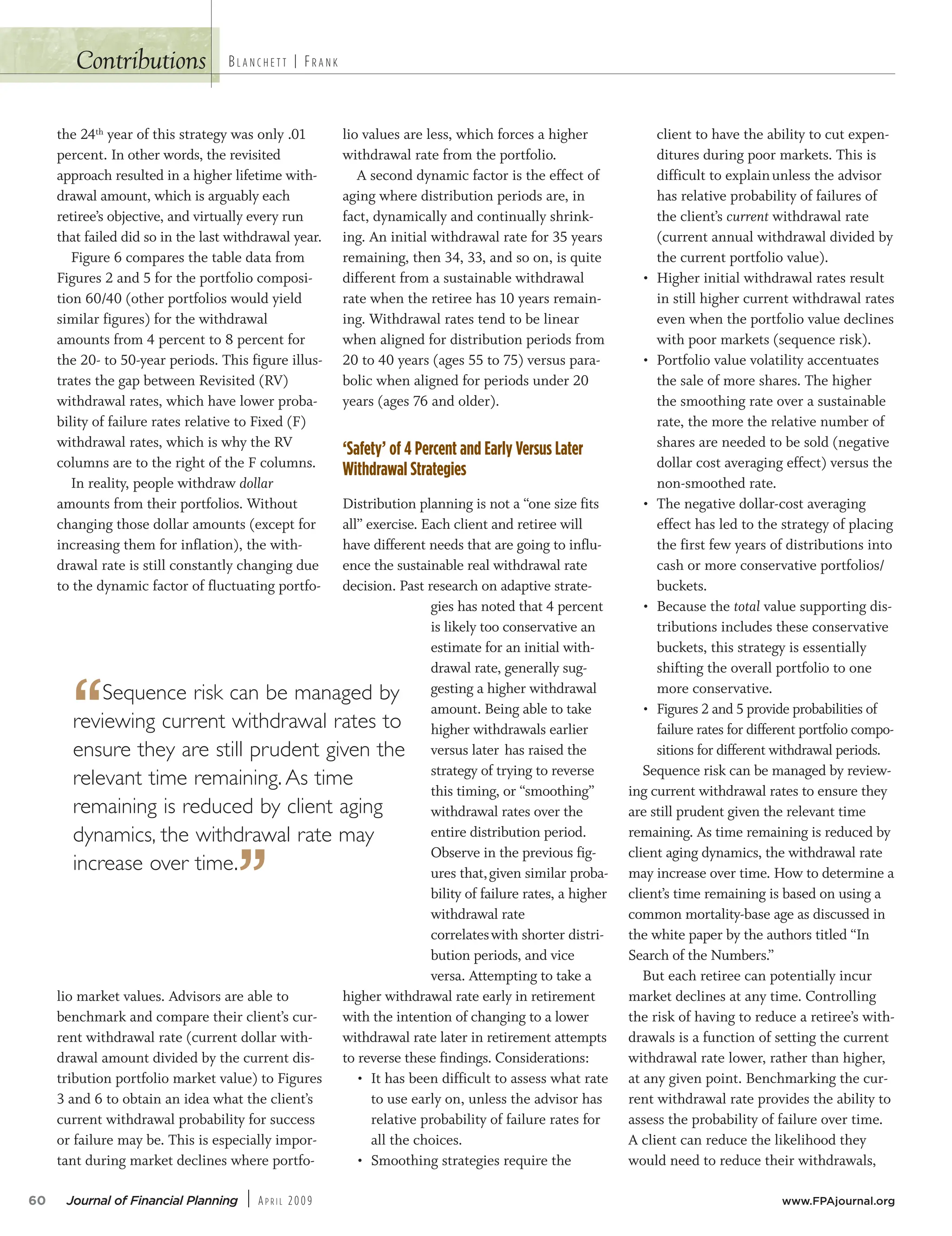 Contributions
the 24th year of this strategy was only .01
percent. In other words, the revisited
approach resulted in a higher lifetime with-
drawal amount, which is arguably each
retiree’s objective, and virtually every run
that failed did so in the last withdrawal year.
Figure 6 compares the table data from
Figures 2 and 5 for the portfolio composi-
tion 60/40 (other portfolios would yield
similar figures) for the withdrawal
amounts from 4 percent to 8 percent for
the 20- to 50-year periods. This figure illus-
trates the gap between Revisited (RV)
withdrawal rates, which have lower proba-
bility of failure rates relative to Fixed (F)
withdrawal rates, which is why the RV
columns are to the right of the F columns.
In reality, people withdraw dollar
amounts from their portfolios. Without
changing those dollar amounts (except for
increasing them for inflation), the with-
drawal rate is still constantly changing due
to the dynamic factor of fluctuating portfo-
lio market values. Advisors are able to
benchmark and compare their client’s cur-
rent withdrawal rate (current dollar with-
drawal amount divided by the current dis-
tribution portfolio market value) to Figures
3 and 6 to obtain an idea what the client’s
current withdrawal probability for success
or failure may be. This is especially impor-
tant during market declines where portfo-
lio values are less, which forces a higher
withdrawal rate from the portfolio.
A second dynamic factor is the effect of
aging where distribution periods are, in
fact, dynamically and continually shrink-
ing. An initial withdrawal rate for 35 years
remaining, then 34, 33, and so on, is quite
different from a sustainable withdrawal
rate when the retiree has 10 years remain-
ing. Withdrawal rates tend to be linear
when aligned for distribution periods from
20 to 40 years (ages 55 to 75) versus para-
bolic when aligned for periods under 20
years (ages 76 and older).
‘Safety’ of 4 Percent and Early Versus Later
Withdrawal Strategies
Distribution planning is not a “one size fits
all” exercise. Each client and retiree will
have different needs that are going to influ-
ence the sustainable real withdrawal rate
decision. Past research on adaptive strate-
gies has noted that 4 percent
is likely too conservative an
estimate for an initial with-
drawal rate, generally sug-
gesting a higher withdrawal
amount. Being able to take
higher withdrawals earlier
versus later has raised the
strategy of trying to reverse
this timing, or “smoothing”
withdrawal rates over the
entire distribution period.
Observe in the previous fig-
ures that,given similar proba-
bility of failure rates, a higher
withdrawal rate
correlateswith shorter distri-
bution periods, and vice
versa. Attempting to take a
higher withdrawal rate early in retirement
with the intention of changing to a lower
withdrawal rate later in retirement attempts
to reverse these findings. Considerations:
• It has been difficult to assess what rate
to use early on, unless the advisor has
relative probability of failure rates for
all the choices.
• Smoothing strategies require the
client to have the ability to cut expen-
ditures during poor markets. This is
difficult to explainunless the advisor
has relative probability of failures of
the client’s current withdrawal rate
(current annual withdrawal divided by
the current portfolio value).
• Higher initial withdrawal rates result
in still higher current withdrawal rates
even when the portfolio value declines
with poor markets (sequence risk).
• Portfolio value volatility accentuates
the sale of more shares. The higher
the smoothing rate over a sustainable
rate, the more the relative number of
shares are needed to be sold (negative
dollar cost averaging effect) versus the
non-smoothed rate.
• The negative dollar-cost averaging
effect has led to the strategy of placing
the first few years of distributions into
cash or more conservative portfolios/
buckets.
• Because the total value supporting dis-
tributions includes these conservative
buckets, this strategy is essentially
shifting the overall portfolio to one
more conservative.
• Figures 2 and 5 provide probabilities of
failure rates for different portfolio compo-
sitions for different withdrawal periods.
Sequence risk can be managed by review-
ing current withdrawal rates to ensure they
are still prudent given the relevant time
remaining. As time remaining is reduced by
client aging dynamics, the withdrawal rate
may increase over time. How to determine a
client’s time remaining is based on using a
common mortality-base age as discussed in
the white paper by the authors titled “In
Search of the Numbers.”
But each retiree can potentially incur
market declines at any time. Controlling
the risk of having to reduce a retiree’s with-
drawals is a function of setting the current
withdrawal rate lower, rather than higher,
at any given point. Benchmarking the cur-
rent withdrawal rate provides the ability to
assess the probability of failure over time.
A client can reduce the likelihood they
would need to reduce their withdrawals,
60 Journal of Financial Planning | AP R I L 2009 www.FPAjournal.org
BL A N C H E T T | FR A N K
“Sequence risk can be managed by
reviewing current withdrawal rates to
ensure they are still prudent given the
relevant time remaining. As time
remaining is reduced by client aging
dynamics, the withdrawal rate may
increase over time.
”
 