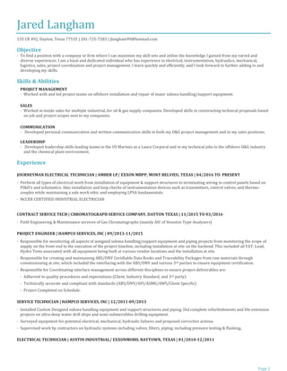 Page 1
Jared Langham
155 CR 492, Dayton, Texas 77535 | 281-725-7283 | jlangham99@hotmail.com
Objective
· To find a position with a company or firm where I can maximize my skill sets and utilize the knowledge I gained from my varied and
diverse experiences. I am a loyal and dedicated individual who has experience in electrical, instrumentation, hydraulics, mechanical,
logistics, sales, project coordination and project management. I learn quickly and efficiently, and I look forward to further adding to and
developing my skills.
Skills & Abilities
PROJECT MANAGEMENT
· Worked with and led project teams on offshore installation and repair of major subsea handling/support equipment.
SALES
· Worked in inside sales for multiple industrial, for oil & gas supply companies. Developed skills in constructing technical proposals based
on job and project scopes sent to my companies.
COMMUNICATION
· Developed personal communication and written communication skills in both my O&G project management and in my sales positions.
LEADERSHIP
· Developed leadership skills leading teams in the US Marines as a Lance Corporal and in my technical jobs in the offshore O&G industry
and the chemical plant environment.
Experience
JOURNEYMAN ELECTRICAL TECHNICIAN | AMBER LP/ EXXON MBPP, MONT BELVIEU, TEXAS | 04/2016 TO PRESENT
· Perform all types of electrical work from installation of equipment & support structures to terminating wiring in control panels based on
PI&D’s and schematics. Also installation and loop checks of instrumentation devices such as transmitters, control valves, and thermo-
couples while maintaining a safe work ethic and employing LPSA fundamentals.
· NCCER CERTIFIED INDUSTRIAL ELECTRICIAN
CONTRACT SERVICE TECH | CHROMATOGRAPH SERVICE COMPANY, DAYTON TEXAS | 11/2015 TO 03/2016
· Field Engineering & Maintenance services of Gas Chromatographs (mainly AIC of Houston Type Analyzers)
PROJECT ENGINEER | HAMPCO SERVICES, INC | 09/2013-11/2015
· Responsible for monitoring all aspects of assigned subsea handling/support equipment and piping projects from monitoring the scope of
supply on the front end to the execution of the project timeline, including installation at site on the backend. This included all FAT, Load,
Hydro Tests associated with all equipment being built at various vendor locations and the installation at site.
· Responsible for creating and maintaining ABS/DNV Certifiable Data Books and Traceability Packages from raw materials through
commissioning at site, which included the interfacing with the ABS/DNV and various 3rd parties to ensure equipment certification.
· Responsible for Coordinating interface management across different disciplines to ensure project deliverables are:
· Adherent to quality procedures and expectations (Client, Industry Standard, and 3rd party)
· Technically accurate and compliant with standards (ABS/DNV/API/ASME/AWS/Client Specific)
· Project Completed on Schedule.
SERVICE TECHNICIAN | HAMPCO SERVICES, INC | 12/2011-09/2013
· Installed Custom Designed subsea handling equipment and support structures and piping. Did complete refurbishments and life-extension
projects on ultra-deep water drill ships and semi-submersibles drilling equipment.
· Surveyed equipment for potential electrical, mechanical, hydraulic failures and proposed corrective actions.
· Supervised work by contractors on hydraulic systems including valves, filters, piping, including pressure testing & flushing.
ELECTRICAL TECHNICIAN | AUSTIN INDUSTRIAL/ EXXONMOBIL BAYTOWN, TEXAS | 01/2010-12/2011
 