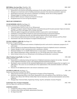 BHP Billiton, San Juan Mine, Waterflow, NM 2005- 2007
Electrical and Facilities Maintenance Supervisor
• Responsible for the electrical and building maintenance for the surface facilities of this underground coal mine
• Managed seven electricians and two building maintenance personnel. One electrician promoted to supervisor
• Responsible for preventive and corrective maintenance on buildings, electric driven mining equipment
• Managed budgets for building and electrical repairs
• Reduced MSHA electrical violations by 80 percent in one year
• Designated trainer for Lock-out/Tag-Out programs
MILITARY EXPERIENCE:
USS RUSHMORE (LSD 47), San Diego, CA 2003- 2005
Executive Assistant to the Commanding Officer
• Command Master Chief for a crew of over 300 personnel
• Managed 15 programs related to Human Resources and professional growth for junior personnel. Improved retention
rates the lowest 10% to the highest 10% on similar class ships.
• Effectively applied management and leadership methods to assure positive team development
• Established a Command Mentor Program for junior personnel focusing on personal development
• Integral part of coordinating, planning, and implementing shipboard policies and procedures
• Liaison between shipboard personnel and family support agencies, such as Family Advocacy and Navy Relief
• Instrumental in the career development of assigned enlisted personnel
USS McCAMPBELL (DDG 85), San Diego, CA 2001- 2003
Maintenance Program Manager
• Responsible for the operation and evaluation of shipboard preventive and corrective maintenance programs for 39
work centers
• Program Manager for the Optimized Maintenance Management System for shipboard corrective maintenance
• Program Manager for ship’s automated preventive maintenance scheduler
• Maintained database for over 60,000 shipboard items to ensure proper ownership and parts support
• Ship’s Material Maintenance Officer responsible for over 350 off-ship repairs from various contractors
• Senior Enlisted Advisor for over 200 personnel at the building yard during ship’s construction
Afloat Training Group Pacific, San Diego, CA 1999- 2001
Training Team Leader
• Responsible for conducting training and inspections of shipboard maintenance programs for ten ships. Instructed
various shipboard maintenance courses, and computed generated maintenance programs.
• Developed a course curriculum for the automated shipboard preventive maintenance program that was taught to over
1000 students. This course was an invaluable part of the implementation of the automated scheduler to all Pacific
Fleet ships.
• Instructor for all shipboard preventive and corrective maintenance courses
USS MILIUS (DDG 69), San Diego, CA 1995- 1999
Engineering Department Leading Petty Officer
• Supervised four divisions and over 125 personnel in all aspects of Naval Engineering
• Qualified as Engineering Officer of the Watch. Responsible for the safe operation of four LM2500 Gas Turbine
Engines, three Allison AG-9140 Gas Turbine Ship’s Service Generators, and all associated propulsion and auxiliary
equipment
• Managed ship’s Electrical Safety, Engineering Training, Tag-Out, and Quality Assurance Programs
United States Navy (Various Commands) 1982- 1995
Electrical Supervisor and Electrical Technician
CERTIFICATIONS:
• Certified New Mexico Surface Coal Mine Foreman
• Certified as Mine Safety and Health Administration Electrician
• Six Sigma Green Belt
 