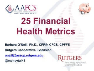 25 Financial
Health Metrics
Barbara O’Neill, Ph.D., CFP®, CFCS, CPFFE
Rutgers Cooperative Extension
oneill@aesop.rutgers.edu
@moneytalk1
 
