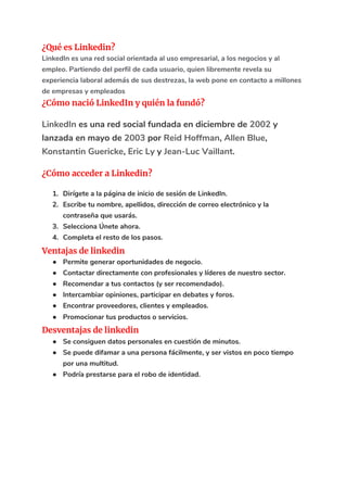 ¿Qué es Linkedin? 
LinkedIn es una red social orientada al uso empresarial, a los negocios y al 
empleo. Partiendo del perfil de cada usuario, quien libremente revela su 
experiencia laboral además de sus destrezas, la web pone en contacto a millones 
de empresas y empleados 
¿Cómo nació LinkedIn y quién la fundó? 
LinkedIn​ es una red social fundada en diciembre de ​2002​ y 
lanzada en mayo de ​2003​ por ​Reid Hoffman​, ​Allen Blue​, 
Konstantin Guericke​, ​Eric Ly​ y ​Jean-Luc Vaillant​. 
¿Cómo acceder a Linkedin? 
1. Dirígete a la página de inicio de sesión de LinkedIn. 
2. Escribe tu nombre, apellidos, dirección de correo electrónico y la 
contraseña que usarás. 
3. Selecciona Únete ahora. 
4. Completa el resto de los pasos. 
Ventajas de linkedin 
● Permite generar oportunidades de negocio. 
● Contactar directamente con profesionales y líderes de nuestro sector. 
● Recomendar a tus contactos (y ser recomendado). 
● Intercambiar opiniones, participar en debates y foros. 
● Encontrar proveedores, clientes y empleados. 
● Promocionar tus productos o servicios. 
Desventajas de linkedin 
● Se consiguen datos personales en cuestión de minutos. 
● Se puede difamar a una persona fácilmente, y ser vistos en poco tiempo 
por una multitud. 
● Podría prestarse para el robo de identidad. 
 
 
 