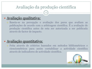 Avaliação da produção científica
10
 Avaliação qualitativa:
 Baseia-se na percepção e avaliação dos pares que avaliam as
publicações de acordo com a arbitragem científica. É a avaliação de
produção científica antes de esta ser autorizada a ser publicada
através do factor de impacto.
 Avaliação quantitativa:
 Feita através de critérios baseados em métodos bibliométricos e
cienciométricos para assim contabilizar a actividade científica
através de indicadores de actividade científica.
 
