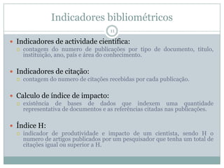 Indicadores bibliométricos
11
 Indicadores de actividade científica:
 contagem do numero de publicações por tipo de documento, titulo,
instituição, ano, país e área do conhecimento.
 Indicadores de citação:
 contagem do numero de citações recebidas por cada publicação.
 Calculo de índice de impacto:
 existência de bases de dados que indexem uma quantidade
representativa de documentos e as referências citadas nas publicações.
 Índice H:
 indicador de produtividade e impacto de um cientista, sendo H o
numero de artigos publicados por um pesquisador que tenha um total de
citações igual ou superior a H.
 