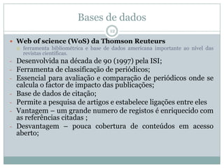 Bases de dados
12
 Web of science (WoS) da Thomson Reuteurs
 ferramenta bibliométrica e base de dados americana importante ao nível das
revistas científicas.
- Desenvolvida na década de 90 (1997) pela ISI;
- Ferramenta de classificação de periódicos;
- Essencial para avaliação e comparação de periódicos onde se
calcula o factor de impacto das publicações;
- Base de dados de citação;
- Permite a pesquisa de artigos e estabelece ligações entre eles
- Vantagem – um grande numero de registos é enriquecido com
as referências citadas ;
- Desvantagem – pouca cobertura de conteúdos em acesso
aberto;
 