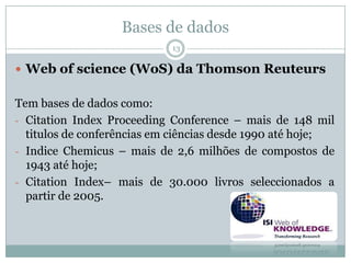 Bases de dados
13
 Web of science (WoS) da Thomson Reuteurs
Tem bases de dados como:
- Citation Index Proceeding Conference – mais de 148 mil
titulos de conferências em ciências desde 1990 até hoje;
- Indice Chemicus – mais de 2,6 milhões de compostos de
1943 até hoje;
- Citation Index– mais de 30.000 livros seleccionados a
partir de 2005.
 