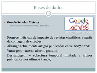 Bases de dados
15
 Google Scholar Metrics
 base de dados em acesso aberto, da Google;
- Fornece métricas de impacto de revistas científicas a partir
da contagem de citações;
- Abrange actualmente artigos publicados entre 2007 e 2011.
- Vantagem – acesso aberto, gratuita;
- Desvantagem – cobertura temporal limitada a artigos
publicados nos últimos 5 anos;
 