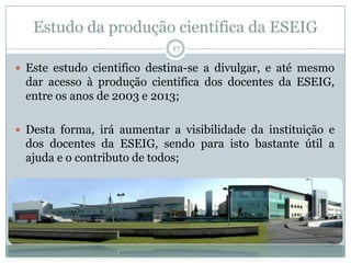 Estudo da produção científica da ESEIG
17
 Este estudo cientifico destina-se a divulgar, e até mesmo
dar acesso à produção cientifica dos docentes da ESEIG,
entre os anos de 2003 e 2013;
 Desta forma, irá aumentar a visibilidade da instituição e
dos docentes da ESEIG, sendo para isto bastante útil a
ajuda e o contributo de todos;
 