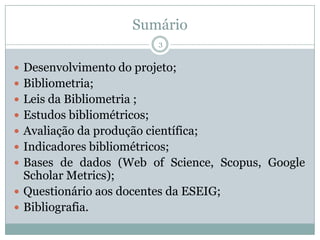 Sumário
 Desenvolvimento do projeto;
 Bibliometria;
 Leis da Bibliometria ;
 Estudos bibliométricos;
 Avaliação da produção científica;
 Indicadores bibliométricos;
 Bases de dados (Web of Science, Scopus, Google
Scholar Metrics);
 Questionário aos docentes da ESEIG;
 Bibliografia.
3
 