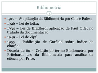 Bibliometria
4
 1917 – 1ª aplicação da Bibliometria por Cole e Eales;
 1926 – Lei de lotka;
 1934 – Lei de Bradford; aplicação de Paul Otlet no
tratado da documentação;
 1949 – Lei de Zipf;
 1955 – Publicação de Garfield sobre índice de
citação;
 Década de 60 - Criação do termo Bibliometria por
Pritchard; uso da Bibliometria para análise da
ciência por Price.
 