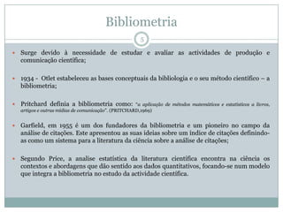Bibliometria
5
 Surge devido à necessidade de estudar e avaliar as actividades de produção e
comunicação científica;
 1934 - Otlet estabeleceu as bases conceptuais da bibliologia e o seu método científico – a
bibliometria;
 Pritchard definia a bibliometria como: “a aplicação de métodos matemáticos e estatísticos a livros,
artigos e outras mídias de comunicação”. (PRITCHARD,1969)
 Garfield, em 1955 é um dos fundadores da bibliometria e um pioneiro no campo da
análise de citações. Este apresentou as suas ideias sobre um índice de citações definindo-
as como um sistema para a literatura da ciência sobre a análise de citações;
 Segundo Price, a analise estatística da literatura científica encontra na ciência os
contextos e abordagens que dão sentido aos dados quantitativos, focando-se num modelo
que integra a bibliometria no estudo da actividade científica.
 