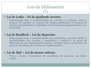 Leis da bibliometria
6
 Lei de Lotka – lei do quadrado inverso:
 Relacionada com a produtividade de autores e a relação entre o
numero de autores e o numero de artigos publicados. O numero de
autores que publicam n trabalhos é inversamente proporcional a n ao
quadrado;
 Lei de Bradford – Lei da dispersão:
 Relacionada com a produtividade dos periódicos, permite medir a
produtividade das revistas e estabelecer o núcleo e as áreas de
dispersão de um determinado assunto. Permite fazer a estimativa do
grau de relevância de revistas de conhecimento;
 Lei de Zipf – Lei do menor esforço:
 Trata e mede a frequência de ocorrência de palavras em vários
textos.
 