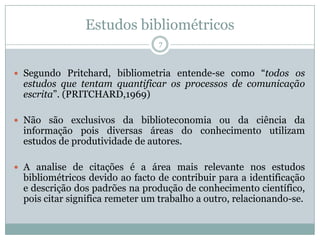 Estudos bibliométricos
7
 Segundo Pritchard, bibliometria entende-se como “todos os
estudos que tentam quantificar os processos de comunicação
escrita”. (PRITCHARD,1969)
 Não são exclusivos da biblioteconomia ou da ciência da
informação pois diversas áreas do conhecimento utilizam
estudos de produtividade de autores.
 A analise de citações é a área mais relevante nos estudos
bibliométricos devido ao facto de contribuir para a identificação
e descrição dos padrões na produção de conhecimento científico,
pois citar significa remeter um trabalho a outro, relacionando-se.
 