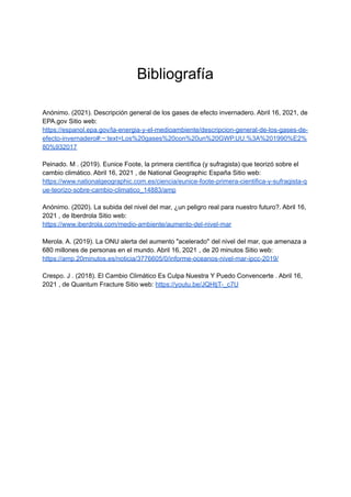 Bibliografía
Anónimo. (2021). Descripción general de los gases de efecto invernadero. Abril 16, 2021, de
EPA.gov Sitio web:
https://espanol.epa.gov/la-energia-y-el-medioambiente/descripcion-general-de-los-gases-de-
efecto-invernadero#:~:text=Los%20gases%20con%20un%20GWP,UU.%3A%201990%E2%
80%932017
Peinado. M . (2019). Eunice Foote, la primera científica (y sufragista) que teorizó sobre el
cambio climático. Abril 16, 2021 , de National Geographic España Sitio web:
https://www.nationalgeographic.com.es/ciencia/eunice-foote-primera-cientifica-y-sufragista-q
ue-teorizo-sobre-cambio-climatico_14883/amp
Anónimo. (2020). La subida del nivel del mar, ¿un peligro real para nuestro futuro?. Abril 16,
2021 , de Iberdrola Sitio web:
https://www.iberdrola.com/medio-ambiente/aumento-del-nivel-mar
Merola. A. (2019). La ONU alerta del aumento "acelerado" del nivel del mar, que amenaza a
680 millones de personas en el mundo. Abril 16, 2021 , de 20 minutos Sitio web:
https://amp.20minutos.es/noticia/3776605/0/informe-oceanos-nivel-mar-ipcc-2019/
Crespo. J . (2018). El Cambio Climático Es Culpa Nuestra Y Puedo Convencerte . Abril 16,
2021 , de Quantum Fracture Sitio web: https://youtu.be/JQHtjT-_c7U
 