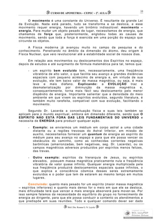 CURSO DE APOMETRIA – CEPEC – 2a
. AULA
 Biól. Dra. Rosana G. N. Loyola 
10
O movimento é uma constante do Universo. É resultante da grande Lei
da Evolução. Nada está parado, tudo se transforma e se desloca, e esse
movimento requer energia, havendo um binômio indissolúvel: movimento –
energia. Para mudar um objeto pesado de lugar, necessitamos de energia, que
chamamos de força que, posteriormente, englobou todas as causas de
movimento, sendo que toda a força é exercida em uma porção do espaço que
circunda os objetos.
A Física moderna já avançou muito no campo da pesquisa e do
conhecimento. Penetrando no âmbito da dimensão do átomo, deu origem à
Física Nuclear, que veio revolucionar até a estabilidade social de nossos dias.
Em relação aos movimentos ou deslocamentos dos Espíritos no espaço,
depois de estudos e até surgimento de fórmula matemática para tal, temos que:
- um espírito bem evoluído tem, necessariamente, uma freqüência
vibratória de alto valor, o que facilita seu avanço a grandes distâncias
espaciais com pequeno acréscimo de energia e, em virtude de sua
evolução, ele tem baixo valor de massa magnética, ou seja, é mais
leve e mais diáfano. Explicando: a EVOLUÇÃO traz a
desmaterialização por diminuição da massa magnética e,
consequentemente, torna mais fácil seu deslocamento pelo menor
dispêndio de energia. Importante salientar que a densidade do meio
ambiente em que vivem os espíritos evoluídos, segundo literatura, é
também muito rarefeita, compatível com sua evolução, facilitando o
movimento.
Segundo Dr. Lacerda a conceituação física e suas leis também se
aplicam para o mundo espiritual, embora em dimensão diferente, sendo que O
ESPÍRITO NÃO ESTÁ FORA DAS LEIS FUNDAMENTAIS DO UNIVERSO e
necessita de ENERGIA para produzir qualquer ação.
- Exemplo: se enviarmos um médium em corpo astral a uma cidade
distante ou a regiões trevosas do Astral Inferior, em missão de
auxílio, necessitamos fornecer um quantum de energia ao espírito do
médium para seu avanço no espaço e para que ele possa vencer os
obstáculos do caminho, como as conhecidas correntes negativas
barônticas (amarronzadas, bem negativas, seg. Dr. Lacerda), ou os
campos magnéticos adversos produzidos por espíritos menos felizes,
das trevas.
- Outro exemplo: espíritos da hierarquia de Jesus, ou espíritos
elevados, possuem massa magnética praticamente nula e freqüência
vibratória de valor quase infinito. Qualquer energia multiplicada pela
sua freqüência produzirá deslocamentos espaciais quase infinitos, o
que explica a consciência cósmica desses seres extremamente
evoluídos e o poder que tem de estarem ao mesmo tempo em muitos
lugares.
Concluindo: quanto mais pesado for um espírito (maior massa magnética
– espíritos inferiores) e quanto mais denso for o meio em que ele se desloca,
mais dificuldade terá que vencer e mais energia absorverá para mover-se. Por
isso sempre falamos da necessidade do equilíbrio do grupo no fornecimento de
energia ao dirigente, para que ele possa conduzir a contento os atendimentos a
que predispõe em suas reuniões. Todo e qualquer comando dever ser dado
 