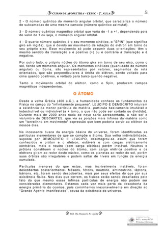 CURSO DE APOMETRIA – CEPEC – 2a
. AULA
 Biól. Dra. Rosana G. N. Loyola 
12
2 - O número quântico do momento angular orbital, que caracteriza o número
de subcamadas de uma mesma camada (número quântico azimutal).
3 - O número quântico magnético orbital que varia de -1 a +1, dependendo pois
do valor de 1 ou seja, o momento angular orbital.
4 - O quarto número quântico é o seu momento cinético, o "SPIN" (que significa
giro em inglês), que é devido ao movimento de rotação do elétron em torno de
seu próprio eixo. Esse movimento só pode assumir duas orientações: têm o
mesmo sentido da translação e é positivo (+) ou é contrária à translação e é
negativo.
Por outro lado, o próprio núcleo do átomo gira em torno de seu eixo, como o
sol, tendo um momento angular. Os momentos cinéticos (quantidade de número
angular) ou Spins, são representados por vetores, segmentos de reta
orientados, que são perpendiculares à órbita do elétron, sendo voltado para
cima quando positivos, e voltado para baixo quando negativo.
Tanto o movimento orbital do elétron, como o Spin, produzem campos
magnéticos independentes.
O ÁTOMO
Desde a velha Grécia (400 a.C.), a humanidade conhece os fundamentos da
Física no campo do "infinitamente pequeno". LEUCIPO E DEMÓCRITO intuíram
a existência da menor partícula de matéria, partícula basicamente imutável e
indestrutível ou indivisível (a + tomo, o que não pode ser cortado ou dividido).
Durante mais de 2000 anos nada de novo seria acrescentado, a não ser o
vislumbre de DESCARTES, que via as porções mais ínfimas da matéria como
um "torvelinho em movimento" expressão que bem poderia servir ao elétron de
nossos dias.
Na incessante busca da energia básica do universo, foram identificadas as
partículas elementares de que se compõe o átomo. Sua velha indivisibilidade,
suposta por DEMÓCRITO E LEUCIPO, desintegrou-se assim que foram
conhecidos o próton e o elétron, estáveis e com cargas eletricamente
contrárias, mais o neutro (sem carga elétrica) porém instável. Neutros e
prótons constituem o núcleo do átomo, com carga elétrica positiva e os
elétrons giram ao redor deste núcleo, como os planetas ao redor do sol, porém
suas órbitas são irregulares e podem saltar de níveis em função da energia
cumulada.
Partículas menores do que estas, mas incrivelmente instáveis, foram
descobertas posteriormente. Mésons, fótons, neutrino, antineutrino, léptons,
bárions, etc, foram sendo descobertas, mais por seus efeitos do que por sua
existência física. Nos dias que correm, os físicos estão sendo desafiados pelo
fato do que mesmo essas ínfimas partículas de energia não podem ser
consideradas elementares. Estamos cada vez mais perto da descoberta da
energia primária do cosmos, pois caminhamos inexoravelmente em direção ao
"Grande Agente Imanifestado", causa da existência do universo.
 