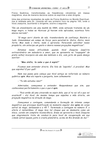 CURSO DE APOMETRIA – CEPEC – 2a
. AULA
 Biól. Dra. Rosana G. N. Loyola 
14
Física Quântica, transformadas as freqüências vibratórias em massa
magnética, atua de maneira decisiva sobre os espíritos a eles dirigida.
Uma das primeiras revelações da ação da Física Quântica no Mundo Espiritual,
nos é relatada pelo Dr. Lacerda em seu primeiro livro na página 100, onde a
Vovó Joaquina, auxiliando o dirigente, ocorre o seguinte:
“Em um atendimento em uma manhã de 1984, onde estavam tratando de um
mago negro, e todas as técnicas já haviam sido aplicadas, acontece fato
abaixo narrado”:
“O mago sorri diante de nós, transbordante de confiança. Resiste a
tudo. Comandamos um campo de força, para paralisá-lo. Outro. Outro, mais
forte. Mas nada o limita, nada o aprisiona. Parecendo adivinhar nosso
propósito, ele antecipa um gesto e desvia nossas projeções magnéticas”.
Estamos nessa dificuldade quando Vovó Joaquina (espírito
extraordinário em sabedoria e amor, que se apresenta na “roupagem” de
preta velha) incorpora em uma das médiuns e diz, com jeito de quem deseja
auxiliar:
- “Meu zinfio, tu sabe o que é espin?”
Ficamos sem entender direito. Ela fala de “espinho”, é provável. Mas
que espinho? E por quê?
Nem nos passa pela cabeça que Vovó esteja se referindo ao número
quântico spin. Mas ela repete a pergunta, bem calmamente:
- “Tu não estudou isso?”
Admirados, começamos a entender. Respondemos que sim, que
conhecemos perfeitamente o que o que é spin.
- “Pois então dá uma zinversão no espin dele, que aí tu vai vê o que vai
acuntecê! – diz Vovó. Ao mesmo tempo que espalma a mão direita, em
projeção magnética na direção do mago.
Começamos a contagem, comandando a formação de intenso campo
magnético que provoque modificação no momento angular dos spins do corpo
astral do mago, defasando-o a 45 º. Terminada a contagem no número 7, o
efeito é instantâneo. O mago leva tal choque que se desmonta como um
bloco, caindo em completa inconsciência. Disso se aproveita a Vovó Joaquina
que alegremente trata de conduzi-lo para local de recuperação em sua
cidade astral (quase junto à crosta planetária, acima do Rio Grande do Sul.”
 