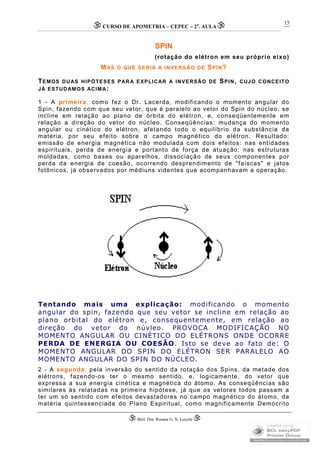 CURSO DE APOMETRIA – CEPEC – 2a
. AULA
 Biól. Dra. Rosana G. N. Loyola 
15
SPIN
(rotação do elétron em seu próprio eixo)
MAS O QUE SERIA A INVERSÃO DE SPIN?
TEMOS DUAS HIPÓTESES PARA EXPLICAR A INVERSÃO DE SPIN, CUJO CONCEITO
JÁ ESTUDAMOS ACIMA:
1 - A primeira, como fez o Dr. Lacerda, modificando o momento angular do
Spin, fazendo com que seu vetor, que é paralelo ao vetor do Spin do núcleo, se
incline em relação ao plano de órbita do elétron, e, conseqüentemente em
relação a direção do vetor do núcleo. Conseqüências: mudança do momento
angular ou cinético do elétron, afetando todo o equilíbrio da substância da
matéria, por seu efeito sobre o campo magnético do elétron. Resultado:
emissão de energia magnética não modulada com dois efeitos: nas entidades
espirituais, perda de energia e portanto de força de atuação; nas estruturas
moldadas, como bases ou aparelhos, dissociação de seus componentes por
perda da energia de coesão, ocorrendo desprendimento de "faíscas" e jatos
fotônicos, já observados por médiuns videntes que acompanhavam a operação.
Tentando mais uma explicação: modificando o momento
angular do spin, fazendo que seu vetor se incline em relação ao
plano orbital do elétron e, consequentemente, em relação ao
direção do vetor do núvleo. PROVOCA MODIFICAÇÃO NO
MOMENTO ANGULAR OU CINÉTICO DO ELÉTRONS ONDE OCORRE
PERDA DE ENERGIA OU COESÃO. Isto se deve ao fato de: O
MOMENTO ANGULAR DO SPIN DO ELÉTRON SER PARALELO AO
MOMENTO ANGULAR DO SPIN DO NÚCLEO.
2 - A segunda, pela inversão do sentido da rotação dos Spins, da metade dos
elétrons, fazendo-os ter o mesmo sentido, e, logicamente, do vetor que
expressa a sua energia cinética e magnética do átomo. As conseqüências são
similares às relatadas na primeira hipótese, já que os vetores todos passam a
ter um só sentido com efeitos devastadores no campo magnético do átomo, da
matéria quintessenciada do Plano Espiritual, como magnificamente Demócrito
 