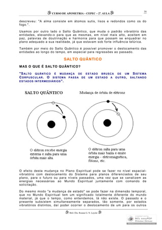 CURSO DE APOMETRIA – CEPEC – 2a
. AULA
 Biól. Dra. Rosana G. N. Loyola 
16
descreveu: "A alma consiste em átomos sutis, lisos e redondos como os do
fogo.".
Usamos por outro lado o Salto Quântico, que muda o padrão vibratório das
entidades, elevando-o para que as mesmas, em nível mais alto, aceitem em
paz, palavras de doutrinação e harmonia para que possam se enquadrar no
plano adequado a sua realidade, já que estavam sob forte influência telúrica.
Também por meio do Salto Quântico é possível promover o deslocamento das
entidades ao longo do tempo, em especial para regressões ao passado.
SALTO QUÂNTICO
MAS O QUE É SALTO QUÂNTICO?
"SALTO QUÂNTICO É MUDANÇA DE ESTADO BRUSCA DE UM SISTEMA
CORPUSCULAR. O SISTEMA PASSA DE UM ESTADO A OUTRO, SALTANDO
ESTADOS INTERMEDIÁRIOS".
O efeito desta mudança no Plano Espiritual pode se fazer no nível espacial-
vibratório com deslocamento do Sistema para planos diferenciados de seu
plano, para o futuro ou para níveis passados, uma vez que se canalizem as
energias necessárias ao Mundo Espiritual juntamente com comando de
solicitação.
Do mesmo modo "a mudança de estado" se pode fazer na dimensão temporal,
que no Mundo Espiritual tem um significado totalmente diferente do mundo
material, já que o tempo, como entendemos, lá não existe. O passado e o
presente subsistem simultaneamente separados, tão somente, por estados
vibratórios distintos, daí poder ocorrer o deslocamento de um para os outros
 