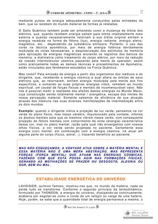CURSO DE APOMETRIA – CEPEC – 2a
. AULA
 Biól. Dra. Rosana G. N. Loyola 
17
mediante pulsos de energia adequadamente conduzidos pelas entidades do
bem, que os recebem do mundo material de formas já relatadas.
O Salto Quântico também pode ser entendido como a mudança de órbita dos
elétrons, que, quando recebem energia saltam para órbita imediatamente mais
externa e quando necessariamente retornam a sua órbita original emitem a
energia recebida na forma de fótons (luz), energia radiante, energia eletro-
magnética, etc... dependendo da substância emissora. Portanto: o uso das
cores na técnica apométrica, por meio de energia fotônica devidamente
modulada às cores necessárias; a despolarização dos estímulos da memória
pela aplicação de energias magnéticas anulando os registros dos bancos da
memória: a dialimetria como tratamento do corpo etérico, por meio da redução
da coesão intermolecular cósmica passando pela mente do operador; assim
como praticamente todas as demais técnicas e procedimentos da Apometria,
estão vinculados aos fenômenos estudados na Física Quântica.
Mas como? Pela emissão de energia a partir dos organismos dos médiuns e do
dirigente, que, recebendo a energia cósmica a qual altera as órbitas de seus
elétrons que, ao retornarem, emitem energia modulada pela mente aos fins
específicos, e somando as suas próprias energias vitais, remetem ao mundo
espiritual, um caudal de forças físicas e mentais de incomensurável valor. Não
nos é possível medir a realidade dos efeitos destas energias no Mundo Maior,
cuja constituição sendo totalmente mental / energética, escapa dos limites de
nossa percepção material. Somente sabemos da eficiência de sua atuação
através dos médiuns nas suas diversas manifestações de intermediação entre
os dois mundos.
Exemplo: quando o dirigente indica a projeção de luz verde, pensamos na cor
verde do plano físico, mas nosso cérebro, impulsionado pela vontade, informa
os átomos mentais para que os mesmos vibrem nesse verde, com consequente
projeção de fótons mentais com comprimento de onda (energia) característica
dessa cor, mas no plano mental, razão pela qual não enxergamos com nossos
olhos físicos, a cor verde sendo projetada no paciente. Certamente essa
energia (cor) mental, em combinação com a energia cósmica, irá atuar em
alguma parte do corpo (físico, astral...), trazendo benefício ao paciente.
MAS NÃO ESQUEÇAMOS: A VONTADE ATUA SOBRE A MATÉRIA MENTAL E
ESSA MATÉRIA NÃO É UMA MERA ABSTRAÇÃO, MAS REPRESENTA
FORÇAS (FORÇA MENTAL) QUE ATUAM NAS ENERGIAS CÓSMICAS,
FAZENDO COM QUE ESTA POSSA AGIR NAS FORMAÇÕES FÍSICAS,
GERANDO AS MOTIVAÇÕES DE PRAZER OU DESGOSTO, ALEGRIA OU
DOR, BEM OU MAL.
ESTABILIDADE ENERGÉTICA DO UNIVERSO
LAVOISIER, químico famoso, mostrou-nos que, no mundo da matéria, nada se
perde tudo se transforma. Conforme o segundo princípio da termodinâmica,
formulado por THONSON, a energia do universo, dissipando-se continuamente,
acabaria por esgotar-se como a corda de um relógio ou carga de uma bateria.
Hoje, porém, se sabe que a quantidade total de energia permanece a mesma, o
 