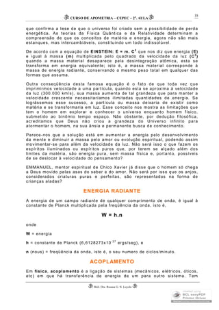 CURSO DE APOMETRIA – CEPEC – 2a
. AULA
 Biól. Dra. Rosana G. N. Loyola 
18
que confirma a tese de que o universo foi criado sem a possibilidade de perda
energética. As teorias da Física Quântica e da Relatividade determinam a
compreensão de que os conceitos de matéria e energia, agora não são mais
estanques, mas intercambiáveis, constituindo um todo indissolúvel.
De acordo com a equação de EINSTEIN: E = m. C2
que nos diz que energia (E)
e igual à massa (m) multiplicada pelo quadrado da velocidade da luz (C2
)
quando a massa material desaparece pela desintegração atômica, esta se
transforma em energia equivalente; isto é, a massa material corresponde à
massa de energia radiante, conservando o mesmo peso total em qualquer das
formas que assuma.
Outra conseqüência desta famosa equação é o fato de que toda vez que
imprimirmos velocidade a uma partícula, quando esta se aproxima à velocidade
da luz (300.000 km/s), sua massa aumenta de tal grandeza que para manter a
velocidade crescente necessitaríamos ilimitadas quantidades de energia. Se
lográssemos esse sucesso, a partícula ou massa deixaria de existir como
matéria e se transformaria em luz. Esse conceito nos mostra as limitações que
tem o homem em explorar e conhecer o universo enquanto homem físico,
submetido ao binômio tempo espaço. Não obstante, por dedução filosófica,
acreditamos que Deus não criou a grandeza do Universo infinito para
atormentar o homem, na sua ânsia e permanente busca de conhecimento.
Parece-nos que a solução está em aumentar a energia pelo desenvolvimento
da mente e diminuir a massa pelo amor ou evolução espiritual, podendo assim
movimentar-se para além da velocidade da luz. Não será isso o que fazem os
espíritos iluminados ou espíritos puros que, por terem se alçado além dos
limites da matéria, são energia pura, sem massa física e, portanto, possíveis
de se deslocar à velocidade do pensamento?
EMMANUEL, mentor espiritual de Chico Xavier já disse que o homem só chega
a Deus movido pelas asas do saber e do amor. Não será por isso que os anjos,
considerados criaturas puras e perfeitas, são representados na forma de
crianças aladas?
ENERGIA RADIANTE
A energia de um campo radiante de qualquer comprimento de onda, é igual à
constante de Planck multiplicada pela freqüência da onda, isto é,
W = h.n
onde
W = energia
h = constante de Planck (6,6128273x10-27
ergs/seg), e
n (nous) = freqüência da onda, isto é, o seu numero de ciclos/minuto.
ACOPLAMENTO
Em física, acoplamento é a ligação de sistemas (mecânicos, elétricos, óticos,
etc) em que há transferência de energia de um para outro sistema. Tem
 