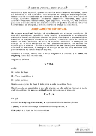 CURSO DE APOMETRIA – CEPEC – 2a
. AULA
 Biól. Dra. Rosana G. N. Loyola 
19
importância toda especial, quando se realiza entre sistemas oscilantes, como
na eletrônica e nos aparelhos transmissores de energias eletromagnéticas.
Neste caso há a necessidade de intermediar entre as duas fontes emissoras de
energia, aparelhos especiais (resistores, capacitores, indutores, etc). Estes
aparelhos modulam a resistividade, ação capacitiva, indutiva, etc, dos circuitos
para que o funcionamento dos sistemas opere em perfeito equilíbrio. Uma vez
harmonizadas as energias, a sintonia vibratória enseja o acoplamento.
ACOPLAMENTO ESPIRITUAL
No campo espiritual também há acoplamento de sistemas espirituais. O
operador apométrico geométrico pode auxiliar grandemente o acoplamento
mediúnico através de impulsos mentais dirigidos, objetivando o abaixamento ou
elevação da freqüência vibratória do médium, consoante sejam os espíritos
menos ou mais evoluídos. No caso de espíritos evoluídos, a passagem de
energia ou o fluxo energético se faz, predominantemente, no sentido do
espírito para o médium. Quando o acoplamento se faz com espírito sofredores,
enfermos ou maldosos, a passagem de energia se faz nos dois sentidos com
predominância no sentido médium espírito.
Voltando à Física, temos que o fluxo magnético é vetorial e o Vetor de
Poynting indica sua intensidade.
Segundo a fórmula
S = H.E
onde:
S = vetor de fluxo
H = Vetor magnético, e
E = vetor elétrico
Neste caso o vetor de fluxo S determina a ação magnética final.
Manifestando-se associados e em três planos, os três vetores, formam a onda
eletromagnética. No caso espiritual temos por analogia a equação
E = Z . K
em que
E vetor de Poyting (ou de fluxo) = representa o fluxo mental aplicado
Z (Zeta) = é o fluxo de força proveniente do corpo físico, e
K (kapa) = é o fluxo de forças cósmicas.
 
