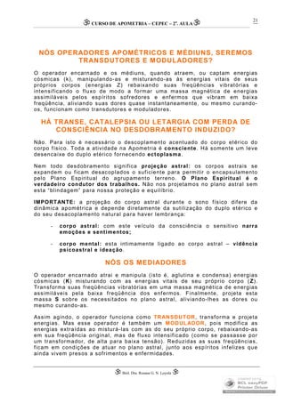 CURSO DE APOMETRIA – CEPEC – 2a
. AULA
 Biól. Dra. Rosana G. N. Loyola 
21
NÓS OPERADORES APOMÉTRICOS E MÉDIUNS, SEREMOS
TRANSDUTORES E MODULADORES?
O operador encarnado e os médiuns, quando atraem, ou captam energias
cósmicas (k), manipulando-as e misturando-as às energias vitais de seus
próprios corpos (energias Z) rebaixando suas freqüências vibratórias e
intensificando o fluxo de modo a formar uma massa magnética de energias
assimiláveis pelos espíritos sofredores e enfermos que vibram em baixa
freqüência, aliviando suas dores quase instantaneamente, ou mesmo curando-
os, funcionam como transdutores e moduladores.
HÁ TRANSE, CATALEPSIA OU LETARGIA COM PERDA DE
CONSCIÊNCIA NO DESDOBRAMENTO INDUZIDO?
Não. Para isto é necessário o descoplamento acentuado do corpo etérico do
corpo físico. Toda a atividade na Apometria é consciente. Há somente um leve
desencaixe do duplo etérico fornecendo ectoplasma.
Nem todo desdobramento significa projeção astral: os corpos astrais se
expandem ou ficam desacoplados o suficiente para permitir o encapsulamento
pelo Plano Espiritual do agrupamento terreno. O Plano Espiritual é o
verdadeiro condutor dos trabalhos. Não nos projetamos no plano astral sem
esta “blindagem” para nossa proteção e equilíbrio.
IMPORTANTE: a projeção do corpo astral durante o sono físico difere da
dinâmica apométrica e depende diretamente da sutilização do duplo etérico e
do seu desacoplamento natural para haver lembrança:
- corpo astral: com este veículo da consciência o sensitivo narra
emoções e sentimentos;
- corpo mental: esta intimamente ligado ao corpo astral – vidência
psicoastral e ideação.
NÓS OS MEDIADORES
O operador encarnado atrai e manipula (isto é, aglutina e condensa) energias
cósmicas (K) misturando com as energias vitais de seu próprio corpo (Z).
Transforma suas freqüências vibratórias em uma massa magnética de energias
assimiláveis pela baixa freqüência dos enfermos. Finalmente, projeta esta
massa S sobre os necessitados no plano astral, aliviando-lhes as dores ou
mesmo curando-as.
Assim agindo, o operador funciona como TRANSDUTOR, transforma e projeta
energias. Mas esse operador é também um MODULADOR, pois modifica as
energias extraídas ao misturá-las com as do seu próprio corpo, rebaixando-as
em sua freqüência original, mas de fluxo intensificado (como se passasse por
um transformador, de alta para baixa tensão). Reduzidas as suas freqüências,
ficam em condições de atuar no plano astral, junto aos espíritos infelizes que
ainda vivem presos a sofrimentos e enfermidades.
 