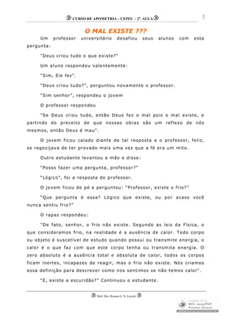 CURSO DE APOMETRIA – CEPEC – 2a
. AULA
 Biól. Dra. Rosana G. N. Loyola 
3
O MAL EXISTE ???
Um professor universitário desafiou seus alunos com esta
pergunta:
"Deus criou tudo o que existe?"
Um aluno respondeu valentemente:
“Sim, Ele fez”.
“Deus criou tudo?”, perguntou novamente o professor.
“Sim senhor”, respondeu o jovem
O professor respondeu
"Se Deus criou tudo, então Deus fez o mal pois o mal existe, e
partindo do preceito de que nossas obras são um reflexo de nós
mesmos, então Deus é mau".
O jovem ficou calado diante de tal resposta e o professor, feliz,
se regozijava de ter provado mais uma vez que a fé era um mito.
Outro estudante levantou a mão e disse:
“Posso fazer uma pergunta, professor?”
“Lógico”, foi a resposta do professor.
O jovem ficou de pé e perguntou: “Professor, existe o frio?”
“Que pergunta é essa? Lógico que existe, ou por acaso você
nunca sentiu frio?”
O rapaz respondeu:
"De fato, senhor, o frio não existe. Segundo as leis da Física, o
que consideramos frio, na realidade é a ausência de calor. Todo corpo
ou objeto é suscetível de estudo quando possui ou transmite energia, o
calor é o que faz com que este corpo tenha ou transmita energia. O
zero absoluto é a ausência total e absoluta de calor, todos os corpos
ficam inertes, incapazes de reagir, mas o frio não existe. Nós criamos
essa definição para descrever como nos sentimos se não temos calor".
“E, existe a escuridão?” Continuou o estudante.
 