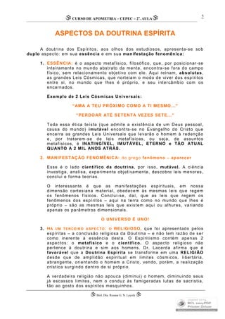 CURSO DE APOMETRIA – CEPEC – 2a
. AULA
 Biól. Dra. Rosana G. N. Loyola 
5
ASPECTOS DA DOUTRINA ESPÍRITA
A doutrina dos Espíritos, aos olhos dos estudiosos, apresenta-se sob
duplo aspecto: em sua essência e em sua manifestação fenomênica:
1. ESSÊNCIA: é o aspecto metafísico, filosófico, que, por posicionar-se
inteiramente no mundo abstrato da mente, encontra-se fora do campo
físico, sem relacionamento objetivo com ele. Aqui reinam, absolutas,
as grandes Leis Cósmicas, que norteiam o modo de viver dos espíritos
entre si, no mundo que lhes é próprio, e seu intercâmbio com os
encarnados.
Exemplo de 2 Leis Cósmicas Universais:
“AMA A TEU PRÓXIMO COMO A TI MESMO...”
“PERDOAR ATÉ SETENTA VEZES SETE...”
Toda essa ética teísta (que admite a existência de um Deus pessoal,
causa do mundo) imutável encontra-se no Evangelho do Cristo que
encerra as grandes Leis Universais que levarão o homem à redenção
e, por tratarem-se de leis metafísicas, ou seja, de assuntos
metafísicos, é INATINGÍVEL, IMUTÁVEL, ETERNO e TÃO ATUAL
QUANTO A 2 MIL ANOS ATRÁS.
2. MANIFESTAÇÃO FENOMÊNICA: do grego fenômeno – aparecer
Esse é o lado científico da doutrina, por isso, mutável. A ciência
investiga, analisa, experimenta objetivamente, descobre leis menores,
conclui e forma teorias.
O interessante é que as manifestações espirituais, em nossa
dimensão cartesiana material, obedecem às mesmas leis que regem
os fenômenos físicos. Conclui-se, daí, que as leis que regem os
fenômenos dos espíritos – aqui na terra como no mundo que lhes é
próprio – são as mesmas leis que existem aqui ou alhures, variando
apenas os parâmetros dimensionais.
O UNIVERSO É UNO!
3. HÁ UM TERCEIRO ASPECTO: O RELIGIOSO, que foi apresentado pelos
espíritas – a conclusão religiosa da Doutrina – e não tem razão de ser
como inerente à essência desta. O Espiritismo contém apenas 2
aspectos: o metafísico e o científico. O aspecto religioso não
pertence à doutrina e sim aos homens. Dr. Lacerda afirma que é
favorável que a Doutrina Espírita se transforme em uma RELIGIÃO
desde que de amplidão espiritual em limites cósmicos, libertária,
abrangente, orientando o homem a Cristo, vendo, porém, a realização
crística surgindo dentro de si próprio.
A verdadeira religião não apouca (diminui) o homem, diminuindo seus
já escassos limites, nem o conduz às famigeradas lutas de sacristia,
tão ao gosto dos espíritos mesquinhos.
 