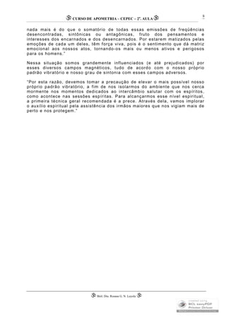 CURSO DE APOMETRIA – CEPEC – 2a
. AULA
 Biól. Dra. Rosana G. N. Loyola 
8
nada mais é do que o somatório de todas essas emissões de freqüências
desencontradas, sintônicas ou antagônicas, fruto dos pensamentos e
interesses dos encarnados e dos desencarnados. Por estarem matizados pelas
emoções de cada um deles, têm força viva, pois é o sentimento que dá matriz
emocional aos nossos atos, tornando-os mais ou menos ativos e perigosos
para os homens.”
Nessa situação somos grandemente influenciados (e até prejudicados) por
esses diversos campos magnéticos, tudo de acordo com o nosso próprio
padrão vibratório e nosso grau de sintonia com esses campos adversos.
“Por esta razão, devemos tomar a precaução de elevar o mais possível nosso
próprio padrão vibratório, a fim de nos isolarmos do ambiente que nos cerca
mormente nos momentos dedicados ao intercâmbio salutar com os espíritos,
como acontece nas sessões espíritas. Para alcançarmos esse nível espiritual,
a primeira técnica geral recomendada é a prece. Através dela, vamos implorar
o auxílio espiritual pela assistência dos irmãos maiores que nos vigiam mais de
perto e nos protegem.”
 