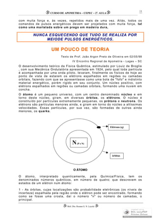 CURSO DE APOMETRIA – CEPEC – 2a
. AULA
 Biól. Dra. Rosana G. N. Loyola 
11
com muita força e, às vezes, repetidos mais de uma vez. Aliás, todos os
comandos de pulsos energéticos devem ser projetados com muita força, tal
como uma martelada sobre um prego em madeira dura,
NUNCA ESQUECENDO QUE TUDO SE REALIZA POR
MEIODE PULSOS ENERGÉTICOS.
UM POUCO DE TEORIA
Texto de Prof. João Argon Preto de Oliveira em 02/05/98
IV Encontro Regional de Apometria - Lages – SC
O desenvolvimento teórico da Física Quântica, estimulado por Louiz de Broglie
, com sua Mecânica Ondulatória apresentada em 1924, pelo qual toda partícula
é acompanhada por uma onda piloto, levaram, finalmente os físicos de hoje ao
ponto de vista de estarem os elétrons espalhados em regiões ou camadas
orbitais, fazendo com que se apresentasse como uma bola de "fofo" e indistinto
material energético, porém rígido em seu conjunto. Um núcleo positivo, com
elétrons espalhados em regiões ou camadas orbitais, formando uma nuvem em
concha.
O átomo é um pequeno universo, com um centro denominado núcleo e em
torno deste núcleo, giram, em diversas órbitas, os elétrons. O núcleo é
constituído por partículas extremamente pequenas, os prótons e neutrons. Os
elétrons são partículas menores ainda, e giram em torno do núcleo a altíssimas
velocidades. Essas partículas, por sua vez, são formadas de outras ainda
menores, os quarks.
O ÁTOMO
O átomo, interpretado quanticamente, pela Química/Física, tem os
denominados números quânticos, em número de quatro; que descrevem os
estados de um elétron num átomo:
1 - As órbitas, cujas localizações são probabilidade eletrônicas (os níveis de
incerteza) espalhada pela região onde o elétron pode ser encontrado, formando
como se fosse uma crosta, daí o número "n" ou número de camadas, o
principal.
N(P e N)
Elétrons (q)
órbitas
 