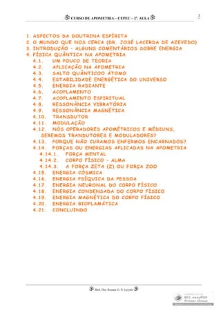 CURSO DE APOMETRIA – CEPEC – 2a
. AULA
 Biól. Dra. Rosana G. N. Loyola 
2
1. ASPECTOS DA DOUTRINA ESPÍRITA
2. O MUNDO QUE NOS CERCA (DR. JOSÉ LACERDA DE AZEVEDO)
3. INTRODUÇÃO – ALGUNS COMENTÁRIOS SOBRE ENERGIA
4. FÍSICA QUÂNTICA NA APOMETRIA
4.1. UM POUCO DE TEORIA
4.2. APLICAÇÃO NA APOMETRIA
4.3. SALTO QUÂNTICOO ÁTOMO
4.4. ESTABILIDADE ENERGÉTICA DO UNIVERSO
4.5. ENERGIA RADIANTE
4.6. ACOPLAMENTO
4.7. ACOPLAMENTO ESPIRITUAL
4.8. RESSONÂNCIA VIBRATÓRIA
4.9. RESSONÂNCIA MAGNÉTICA
4.10. TRANSDUTOR
4.11. MODULAÇÃO
4.12. NÓS OPERADORES APOMÉTRICOS E MÉDIUNS,
SEREMOS TRANDUTORES E MODULADORES?
4.13. PORQUE NÃO CURAMOS ENFERMOS ENCARNADOS?
4.14. FORÇAS OU ENERGIAS APLICADAS NA APOMETRIA
4.14.1. FORÇA MENTAL
4.14.2. CORPO FÍSICO – ALMA
4.14.3. A FORÇA ZETA (Z) OU FORÇA ZOO
4.15. ENERGIA CÓSMICA
4.16. ENERGIA PSÍQUICA DA PESSOA
4.17. ENERGIA NEURONAL DO CORPO FÍSICO
4.18. ENERGIA CONDENSADA DO CORPO FÍSICO
4.19. ENERGIA MAGNÉTICA DO CORPO FÍSICO
4.20. ENERGIA BIOPLAMÁTICA
4.21. CONCLUINDO
 