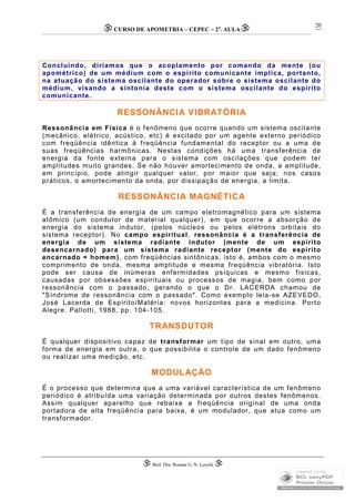 CURSO DE APOMETRIA – CEPEC – 2a
. AULA
 Biól. Dra. Rosana G. N. Loyola 
20
Concluindo, diríamos que o acoplamento por comando da mente (ou
apométrico) de um médium com o espírito comunicante implica, portanto,
na atuação do sistema oscilante do operador sobre o sistema oscilante do
médium, visando a sintonia deste com o sistema oscilante do espírito
comunicante.
RESSONÂNCIA VIBRATÓRIA
Ressonância em Física é o fenômeno que ocorre quando um sistema oscilante
(mecânico, elétrico, acústico, etc) é excitado por um agente externo periódico
com freqüência idêntica à freqüência fundamental do receptor ou a uma de
suas freqüências harmônicas. Nestas condições há uma transferência de
energia da fonte externa para o sistema com oscilações que podem ter
amplitudes muito grandes. Se não houver amortecimento de onda, a amplitude,
em princípio, pode atingir qualquer valor, por maior que seja; nos casos
práticos, o amortecimento da onda, por dissipação de energia, a limita.
RESSONÂNCIA MAGNÉTICA
É a transferência de energia de um campo eletromagnético para um sistema
atômico (um condutor de material qualquer), em que ocorre a absorção de
energia do sistema indutor, (pelos núcleos ou pelos elétrons orbitais do
sistema receptor). No campo espiritual, ressonância é a transferência de
energia de um sistema radiante indutor (mente de um espírito
desencarnado) para um sistema radiante receptor (mente do espírito
encarnado = homem), com freqüências sintônicas, isto é, ambos com o mesmo
comprimento de onda, mesma amplitude e mesma freqüência vibratória. Isto
pode ser causa de inúmeras enfermidades psíquicas e mesmo físicas,
causadas por obsessões espirituais ou processos de magia, bem como por
ressonância com o passado, gerando o que o Dr. LACERDA chamou de
"Síndrome de ressonância com o passado". Como exemplo leia-se AZEVEDO,
José Lacerda de Espírito/Matéria: novos horizontes para a medicina. Porto
Alegre. Pallotti, 1988, pp. 104-105.
TRANSDUTOR
É qualquer dispositivo capaz de transformar um tipo de sinal em outro, uma
forma de energia em outra, o que possibilita o controle de um dado fenômeno
ou realizar uma medição, etc.
MODULAÇÃO
É o processo que determina que a uma variável característica de um fenômeno
periódico é atribuída uma variação determinada por outros destes fenômenos.
Assim qualquer aparelho que rebaixe a freqüência original de uma onda
portadora de alta freqüência para baixa, é um modulador, que atua como um
transformador.
 