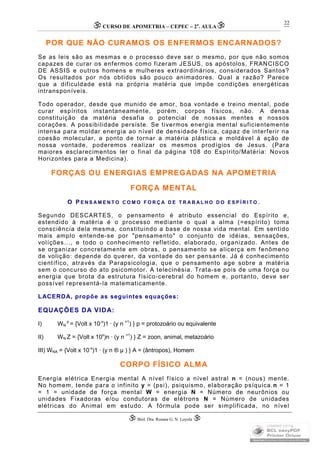 CURSO DE APOMETRIA – CEPEC – 2a
. AULA
 Biól. Dra. Rosana G. N. Loyola 
22
POR QUE NÃO CURAMOS OS ENFERMOS ENCARNADOS?
Se as leis são as mesmas e o processo deve ser o mesmo, por que não somos
capazes de curar os enfermos como fizeram JESUS, os apóstolos, FRANCISCO
DE ASSIS e outros homens e mulheres extraordinários, considerados Santos?
Os resultados por nós obtidos são pouco animadores. Qual a razão? Parece
que a dificuldade está na própria matéria que impõe condições energéticas
intransponíveis.
Todo operador, desde que munido de amor, boa vontade e treino mental, pode
curar espíritos instantaneamente, porém, corpos físicos, não. A densa
constituição da matéria desafia o potencial de nossas mentes e nossos
corações. A possibilidade persiste. Se tivermos energia mental suficientemente
intensa para moldar energia ao nível de densidade física, capaz de interferir na
coesão molecular, a ponto de tornar a matéria plástica e moldável à ação de
nossa vontade, poderemos realizar os mesmos prodígios de Jesus. (Para
maiores esclarecimentos ler o final da página 108 do Espírito/Matéria: Novos
Horizontes para a Medicina).
FORÇAS OU ENERGIAS EMPREGADAS NA APOMETRIA
FORÇA MENTAL
O P E N S A M E N T O C O M O F O R Ç A D E T R A B A L H O D O E S P Í R I T O .
Segundo DESCARTES, o pensamento é atributo essencial do Espírito e,
estendido à matéria é o processo mediante o qual a alma (=espírito) toma
consciência dela mesma, constituindo a base de nossa vida mental. Em sentido
mais amplo entende-se por "pensamento" o conjunto de idéias, sensações,
volíções..., e todo o conhecimento refletido, elaborado, organizado. Antes de
se organizar concretamente em obras, o pensamento se alicerça em fenômeno
de volição: depende do querer, da vontade do ser pensante. Já é conhecimento
científico, através da Parapsicologia, que o pensamento age sobre a matéria
sem o concurso do ato psicomotor. A telecinésia. Trata-se pois de uma força ou
energia que brota da estrutura físico-cerebral do homem e, portanto, deve ser
possível representá-la matematicamente.
LACERDA, propõe as seguintes equações:
EQUAÇÕES DA VIDA:
I) WN
p
= {Volt x 10-x
)1 · (y n =1
) } p = protozoário ou equivalente
II) WN Z = {Volt x 10x
)n · (y n >1
) } Z = zoon, animal, metazoário
III) WNA = {Volt x 10-x
)1 · (y n ® µ ) } A = (ântropos), Homem
CORPO FÍSICO ALMA
Energia elétrica Energia mental A nível físico a nível astral n = (nous) mente.
No homem, tende para o infinito y = (psi), psiquismo, elaboração psíquica.n = 1
= 1 = unidade de força mental W = energia N = Número de neurônios ou
unidades Fixadoras e/ou condutoras de elétrons N = Número de unidades
elétricas do Animal em estudo. A fórmula pode ser simplificada, no nível
 