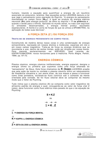 CURSO DE APOMETRIA – CEPEC – 2a
. AULA
 Biól. Dra. Rosana G. N. Loyola 
23
humano. Usando a equação para quantificar a energia de um neurônio
associado ao psiquismo, teremos: Das equações acima LACERDA deduziu a lei
que rege o pensamento como operação do Espírito. “A energia do pensamento
manifestada no campo físico (WN A), é igual ao produto da energia elétrica
neuronal (En) pela energia psíquica, da alma ou espírito = Y na potência n ,
quando n tende para o infinito. Aplicada no mundo astral, no trato com espíritos
ou entidades desencarnadas, a energia mental produz resultados
espetaculares. A mente é a usina de forças de que se utiliza a APOMETRIA, na
aplicação de todas suas técnicas”.
A FORÇA ZETA (Z ) OU FORÇA ZOO
TR A T A - S E D E E N E R G I A P R O V E N I E N T E D O C O R P O F Í S I C O .
Constituindo de matéria densa nosso corpo é uma condensação de energia
extraordinária, represada em nossos átomos e moléculas, esparsas em nós e
em nosso campo magnético. Trata-se de força ou energia dinâmica que se
movimenta e que, dentro de certos limites, pode ser dirigida por nossa mente.
Para maiores esclarecimentos ver AZEVEDO; José Lacerda de:
ESPÍRITO/MATÉRIA: novos horizontes para a medicina. Porto Alegre. Palloti,
1988, pp. 67-72.
ENERGIA CÓSMICA
Plasma cósmico, energia cósmica indiferenciada, energia espacial, designa a
energia última ou primária que supomos como uma força emanada do
"pensamento" de Deus. Esta força chamamos de K (kapa).LACERDA propõe
que pela ação da mente ou vontade o plasma cósmico sofre um rebaixamento
de freqüência vibratória e, por assim dizer, de sua massa e passa a funcionar
como onda portadora, tornando-se fluxo contínuo sob o comando da mente
orientada pela vontade. Se for fluxo vetorial deve se comportar do mesmo
modo que o Vetor de Poynting.
Tudo indica que o plasma cósmico (K) se comporta como vetor magnético de
altíssimo padrão de energia o qual, conjugando-se ao vetor de força vital Z
(zeta), deve funcionar como fluxo elétrico mais pesado do que o da equação de
Poynting:
S = K.Z
ou
  
 = K . Z

 = ENERGIA OU FORÇA MENTAL

K = KAPPA ou ENERGIA CÓSMICA

Z = ZETA OU ZOO ou ENERGIA ANIMAL
 