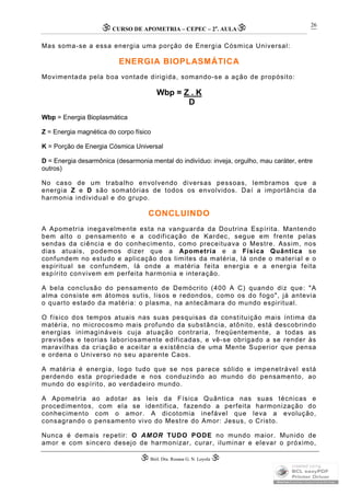 CURSO DE APOMETRIA – CEPEC – 2a
. AULA
 Biól. Dra. Rosana G. N. Loyola 
26
Mas soma-se a essa energia uma porção de Energia Cósmica Universal:
ENERGIA BIOPLASMÁTICA
Movimentada pela boa vontade dirigida, somando-se a ação de propósito:
Wbp = Z . K
D
Wbp = Energia Bioplasmática
Z = Energia magnética do corpo físico
K = Porção de Energia Cósmica Universal
D = Energia desarmônica (desarmonia mental do indivíduo: inveja, orgulho, mau caráter, entre
outros)
No caso de um trabalho envolvendo diversas pessoas, lembramos que a
energia Z e D são somatórias de todos os envolvidos. Daí a importância da
harmonia individual e do grupo.
CONCLUINDO
A Apometria inegavelmente esta na vanguarda da Doutrina Espírita. Mantendo
bem alto o pensamento e a codificação de Kardec, segue em frente pelas
sendas da ciência e do conhecimento, como preceituava o Mestre. Assim, nos
dias atuais, podemos dizer que a Apometria e a Física Quântica se
confundem no estudo e aplicação dos limites da matéria, lá onde o material e o
espiritual se confundem, lá onde a matéria feita energia e a energia feita
espírito convivem em perfeita harmonia e interação.
A bela conclusão do pensamento de Demócrito (400 A C) quando diz que: "A
alma consiste em átomos sutis, lisos e redondos, como os do fogo", já antevia
o quarto estado da matéria: o plasma, na antecâmara do mundo espiritual.
O físico dos tempos atuais nas suas pesquisas da constituição mais íntima da
matéria, no microcosmo mais profundo da substância, atônito, está descobrindo
energias inimagináveis cuja atuação contraria, freqüentemente, a todas as
previsões e teorias laboriosamente edificadas, e vê-se obrigado a se render às
maravilhas da criação e aceitar a existência de uma Mente Superior que pensa
e ordena o Universo no seu aparente Caos.
A matéria é energia, logo tudo que se nos parece sólido e impenetrável está
perdendo esta propriedade e nos conduzindo ao mundo do pensamento, ao
mundo do espírito, ao verdadeiro mundo.
A Apometria ao adotar as leis da Física Quântica nas suas técnicas e
procedimentos, com ela se identifica, fazendo a perfeita harmonização do
conhecimento com o amor. A dicotomia inefável que leva a evolução,
consagrando o pensamento vivo do Mestre do Amor: Jesus, o Cristo.
Nunca é demais repetir: O AMOR TUDO PODE no mundo maior. Munido de
amor e com sincero desejo de harmonizar, curar, iluminar e elevar o próximo,
 
