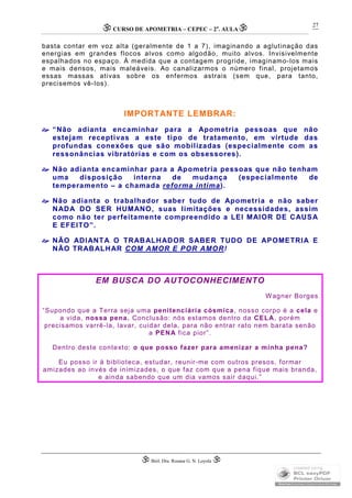 CURSO DE APOMETRIA – CEPEC – 2a
. AULA
 Biól. Dra. Rosana G. N. Loyola 
27
basta contar em voz alta (geralmente de 1 a 7), imaginando a aglutinação das
energias em grandes flocos alvos como algodão, muito alvos. Invisivelmente
espalhados no espaço. À medida que a contagem progride, imaginamo-los mais
e mais densos, mais maleáveis. Ao canalizarmos o número final, projetamos
essas massas ativas sobre os enfermos astrais (sem que, para tanto,
precisemos vê-los).
IMPORTANTE LEMBRAR:
“Não adianta encaminhar para a Apometria pessoas que não
estejam receptivas a este tipo de tratamento, em virtude das
profundas conexões que são mobilizadas (especialmente com as
ressonâncias vibratórias e com os obsessores).
Não adianta encaminhar para a Apometria pessoas que não tenham
uma disposição interna de mudança (especialmente de
temperamento – a chamada reforma íntima).
Não adianta o trabalhador saber tudo de Apometria e não saber
NADA DO SER HUMANO, suas limitações e necessidades, assim
como não ter perfeitamente compreendido a LEI MAIOR DE CAUSA
E EFEITO”.
NÃO ADIANTA O TRABALHADOR SABER TUDO DE APOMETRIA E
NÃO TRABALHAR COM AMOR E POR AMOR!
EM BUSCA DO AUTOCONHECIMENTO
Wagner Borges
“Supondo que a Terra seja uma penitenciária cósmica, nosso corpo é a cela e
a vida, nossa pena. Conclusão: nós estamos dentro da CELA, porém
precisamos varrê-la, lavar, cuidar dela, para não entrar rato nem barata senão
a PENA fica pior”.
Dentro deste contexto: o que posso fazer para amenizar a minha pena?
Eu posso ir à biblioteca, estudar, reunir-me com outros presos, formar
amizades ao invés de inimizades, o que faz com que a pena fique mais branda,
e ainda sabendo que um dia vamos sair daqui.”
 