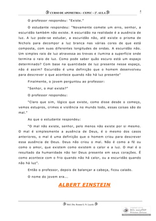 CURSO DE APOMETRIA – CEPEC – 2a
. AULA
 Biól. Dra. Rosana G. N. Loyola 
4
O professor respondeu: “Existe.”
O estudante respondeu: “Novamente comete um erro, senhor, a
escuridão também não existe. A escuridão na realidade é a ausência de
luz. A luz pode-se estudar, a escuridão não, até existe o prisma de
Nichols para decompor a luz branca nas várias cores de que está
composta, com suas diferentes longitudes de ondas. A escuridão não.
Um simples raio de luz atravessa as trevas e ilumina a superfície onde
termina o raio de luz. Como pode saber quão escuro está um espaço
determinado? Com base na quantidade de luz presente nesse espaço,
não é assim? Escuridão é uma definição que o homem desenvolveu
para descrever o que acontece quando não há luz presente"
Finalmente, o jovem perguntou ao professor:
“Senhor, o mal existe?”
O professor respondeu:
“Claro que sim, lógico que existe, como disse desde o começo,
vemos estupros, crimes e violência no mundo todo, essas coisas são do
mal.”
Ao que o estudante respondeu:
“O mal não existe, senhor, pelo menos não existe por si mesmo.
O mal é simplesmente a ausência de Deus, é o mesmo dos casos
anteriores, o mal é uma definição que o homem criou para descrever
essa ausência de Deus. Deus não criou o mal. Não é como a fé ou
como o amor, que existem como existem o calor e a luz. O mal é o
resultado da humanidade não ter Deus presente em seus corações. É
como acontece com o frio quando não há calor, ou a escuridão quando
não há luz”.
Então o professor, depois de balançar a cabeça, ficou calado.
O nome do jovem era...
ALBERT EINSTEIN
 