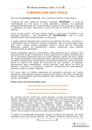 CURSO DE APOMETRIA – CEPEC – 2a
. AULA
 Biól. Dra. Rosana G. N. Loyola 
7
O MUNDO QUE NOS CERCA
Em sua obra Energia e Espírito, o Dr. Lacerda no ensina a lição abaixo:
“Vivemos em uma região do planeta, chamada “BIOSFERA”, a zona da
manifestação da vida sobre a crosta planetária; portanto, na superfície
terráquea banhada pelo sol”. Essa biosfera (a palavra vem do grego e significa
– “portadora da vida”) caracteriza a área em que os homens e os animais
habitam.
Junto a esta, porém, há outra imensa região – maior que a biosfera, e em
dimensão diferente – que chamamos de “PSICOSFERA”, que é a zona
habitada pelos seres desencarnados, os espíritos.
A região material habitada pelos humanos na superfície da Terra, a biosfera, e
a psicosfera não se misturam. Embora contíguas, não há continuidade entre
elas, isto é, estão sempre separadas entre si. Como são de dimensões
diferentes, podem se interpenetrar, porém conservam suas próprias
características de identidade.
Como localização espacial, a psicosfera é mais ampla do que a biosfera, pois
enquanto esta ocupa unicamente a crosta superficial do planeta banhada pelo
sol, a psicosfera estende-se para as zonas inferiores, dentro da terra, talvez
por alguns quilômetros. Caracterizam esses espíritos inferiores e os sofredores
em geral, necessitados de expurgarem as energias deletérias, que acumularam
sobre si próprios em razão de vivências no mal, quando, no passado,
prejudicaram seus semelhantes. Outros espíritos, pelo abuso de atos de
desvario contrários á harmonia cósmica, endividaram-se enormemente,
devendo purgar as cargas negativas.
Por outro lado, os limites superiores da psicosfera avançam por muitos
quilômetros verticalmente sobre a superfície da crosta, onde vivem os espíritos
eleitos, suficientemente desmaterializados para poderem viver nestas regiões
de paz e felicidade”.
Essas zonas são denominadas como:
• ZONA SUPERIOR: CÉUS OU ASTRAL SUPERIOR
• ZONA INTERMEDIÁRIA: PURGATÓRIO OU UMBRAL
• ZONA MAIS PROFUNDAS: TREVAS OU INFERNO
Dr. Lacerda ensinou ainda que “junto conosco, vivendo em ambiente nosso,
embora separados pelos parâmetros dimensionais, encontram-se em grande
número entidades espirituais de baixo nível evolutivo preocupadas com os
comezinhos problemas humanos: negócios, paixões, ódios, amores mal
correspondidos, preocupações com familiares, dores, angústias, e todo o
cortejo de sofrimentos morais e físicos, tal qual os homens mortais. A maioria
vive ainda na erraticidade, isto é, sem finalidade útil, perambulando ao léu;
outros nem se deram conta de que estão desencarnados.”
“A ação do pensamento perturbado desses milhares de espíritos dá como
resultante uma nota tônica definida, um padrão vibratório característico, que
 