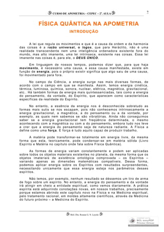 CURSO DE APOMETRIA – CEPEC – 2a
. AULA
 Biól. Dra. Rosana G. N. Loyola 
9
FÍSICA QUÂNTICA NA APOMETRIA
INTRODUÇÃO
A lei que regula os movimentos e que é a causa da ordem e da harmonia
das coisas é a razão universal, o logos, que para Heráclito, não é uma
realidade transcendente nem uma inteligência ordenadora existente fora do
mundo, mas alto imanente, uma lei intrínseca, existente nas coisas. Essa lei
imanente nas coisas é, para ele, o DEUS ÚNICO.
Em linguagem de nossos tempos, podemos dizer que, para que haja
movimento, é necessário uma causa, e essa causa manifestada, existe em
função de energia, pois o próprio existir significa que algo saiu de uma causa,
foi movimentado para fora.
No campo da Ciência, a energia surge nas mais diversas formas, de
acordo com o campo em que se manifesta. Assim, temos energia cinética,
térmica, luminosa, química, sonora, nuclear, elétrica, magnética, gravitacional,
etc.. Há também formas de energia mais quintessenciadas, tais como a energia
do pensamento, da vontade, do Espírito, que aparecem como características
específicas da realidade do Espírito.
No entanto, a essência da energia nos é desconhecida sobretudo as
formas mais sutis se nos escapam, pois não conhecemos intrinsecamente a
energia gravitacional, a magnética, a do pensamento ou a da vontade, por
exemplo, as quais nem sabemos se são vibratórias. Ainda não conseguimos
saber se a energia gravitacional tem freqüência determinada, o mesmo
acontecendo com a magnética ou com a do pensamento, embora tudo nos leve
a crer que a energia do pensamento seja de natureza radiante. A Física a
define como uma força. E força é tudo aquilo capaz de produzir trabalho.
A matéria pode transformar-se totalmente em energia livre, da mesma
forma que esta, teoricamente, pode condensar-se em matéria sólida (Livro
Espírito e Matéria no capítulo onde fala sobre Física Quântica).
As formas de energia variam constantemente e podem ser aplicadas
sobre todos os objetos materiais existentes no planeta, da mesma forma que os
objetos imateriais de existência ontológica comprovada – os Espíritos –
variando apenas as dimensões matemáticas compatíveis. Dessa forma,
podemos aplicar energia sobre os Espíritos com resultados surpreendentes,
necessitando unicamente que essa energia esteja nos parâmetros desses
espíritos.
Não temos, por exemplo, nenhum resultado se déssemos um tiro de arma
de fogo sobre um espírito. No entanto, a energia do pensamento e da vontade
irá atingir em cheio a entidade espiritual, como vemos diariamente. A prática
espírita está adquirindo conotações novas, em nossos trabalhos, precisamente
porque estamos abrindo este capítulo novo na Física e na Medicina espiritual,
pelo tratamento racional, em moldes altamente científicos, através da Medicina
do futuro próximo – a Medicina do Espírito.
 