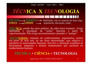 Angela Freire - NTE-17/ SUPPE/ CENAP/ SECULT 11
Projeto ALFATEC / Curso UPCA - 2010.1
TÉCNICA X TECNOLOGIA
TECN(O) TÉKHNE habilidade, arte ou maneira de fazer algo.
LOGIA LOGOS argumento, discussão, razão.
TÉCNICA: estudo das artes práticas, do saber-fazer humano.. Exige
habilidade e percepção de “como” funciona a partir da
experimentação. Não exige necessariamente entender o “porque”.
TECNOLOGIA: conjunto de conhecimentos, argumentos, razões
em torno de uma arte, de um fazer determinado, cujo objetivo é
satisfazer às necessidades humanas. Envolve a utilização científica de
ferramentas, máquinas e demais instrumentos que auxiliam no
conhecimento humano.
TÉCNICA + CIÊNCIA = TECNOLOGIA
 
