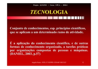 Angela Freire - NTE-17/ SUPPE/ CENAP/ SECULT 12
Projeto ALFATEC / Curso UPCA - 2010.1
TECNOLOGIA
É a aplicação do conhecimento científico, e de outras
formas de conhecimento organizado, a tarefas práticas
por organizações compostas de pessoas e máquinas.
(DANIEL, 2003, p.57)
Conjunto de conhecimentos, esp. princípios científicos,
que se aplicam a um determinado ramo de atividade.
 