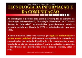 Angela Freire - NTE-17/ SUPPE/ CENAP/ SECULT 13
Projeto ALFATEC / Curso UPCA - 2010.1
As tecnologias e métodos para comunicar surgidas no contexto da
“Revolução Informacional”, "Revolução Telemática" ou “Terceira
Revolução Industrial”, desenvolvidas gradativamente desde a
segunda metade da década de 1970 e, principalmente, nos anos
1990.
A imensa maioria delas se caracteriza por agilizar, horizontalizar e
tornar menos palpável (fisicamente manipulável) o conteúdo da
comunicação, por meio da digitalização e da comunicação em rede
(mediada ou não por computadores) para a captação, transmissão
e distribuição das informações (texto, imagem estática, vídeo e
som).
 