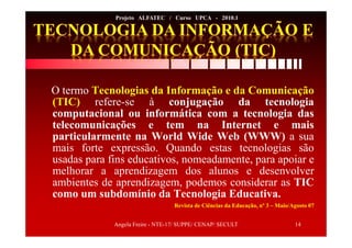Angela Freire - NTE-17/ SUPPE/ CENAP/ SECULT 14
Projeto ALFATEC / Curso UPCA - 2010.1
O termo Tecnologias da Informação e da Comunicação
(TIC) refere-se à conjugação da tecnologia
computacional ou informática com a tecnologia das
telecomunicações e tem na Internet e mais
particularmente na World Wide Web (WWW) a sua
mais forte expressão. Quando estas tecnologias são
usadas para fins educativos, nomeadamente, para apoiar e
melhorar a aprendizagem dos alunos e desenvolver
ambientes de aprendizagem, podemos considerar as TIC
como um subdomínio da Tecnologia Educativa.
Revista de Ciências da Educação, nº 3 – Maio/Agosto 07
 