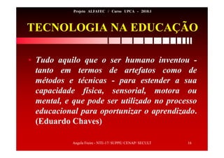 Angela Freire - NTE-17/ SUPPE/ CENAP/ SECULT 16
Projeto ALFATEC / Curso UPCA - 2010.1
TECNOLOGIA NA EDUCAÇÃO
• Tudo aquilo que o ser humano inventou -
tanto em termos de artefatos como de
métodos e técnicas - para estender a sua
capacidade física, sensorial, motora ou
mental, e que pode ser utilizado no processo
educacional para oportunizar o aprendizado.
(Eduardo Chaves)
 