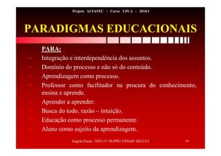 Angela Freire - NTE-17/ SUPPE/ CENAP/ SECULT 19
Projeto ALFATEC / Curso UPCA - 2010.1
PARADIGMAS EDUCACIONAIS
PARA:
• Integração e interdependência dos assuntos.
• Domínio do processo e não só do conteúdo.
• Aprendizagem como processo.
• Professor como facilitador na procura do conhecimento,
ensina e aprende.
• Aprender a aprender.
• Busca do todo, razão – intuição.
• Educação como processo permanente.
• Aluno como sujeito da aprendizagem.
 