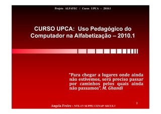 CURSO UPCA: Uso Pedagógico do
Computador na Alfabetização – 2010.1
Angela Freire - NTE-17/ SUPPE/ CENAP/ SECULT
2
Projeto ALFATEC / Curso UPCA - 2010.1
“Para chegar a lugares onde ainda
não estivemos, será preciso passar
por caminhos pelos quais ainda
não passamos”. M. Ghandi
 