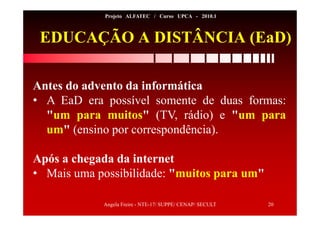 Angela Freire - NTE-17/ SUPPE/ CENAP/ SECULT 20
Projeto ALFATEC / Curso UPCA - 2010.1
Antes do advento da informática
• A EaD era possível somente de duas formas:
"um para muitos" (TV, rádio) e "um para
um" (ensino por correspondência).
Após a chegada da internet
• Mais uma possibilidade: "muitos para um"
EDUCAÇÃO A DISTÂNCIA (EaD)
 