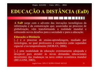 Angela Freire - NTE-17/ SUPPE/ CENAP/ SECULT 21
Projeto ALFATEC / Curso UPCA - 2010.1
EDUCAÇÃO A DISTÂNCIA (EaD)
A EaD surge com o advento das inovações tecnológicas da
informação e da comunicação que, associadas ao processo de
globalização, vêm transformando a realidade mundial e
colocando novos desafios para a sociedade e para a educação.
Educação a Distância
[...] é o processo de ensino-aprendizagem, mediado por
tecnologias, no qual professores e estudantes estão separados
espacial e/ou temporalmente (MORAN, 2006).
[...] uma modalidade de educação extremamente adequada e
desejável para atender às novas demandas educacionais
decorrentes das mudanças na nova ordem econômica mundial
(BELLONI, 2003).
 